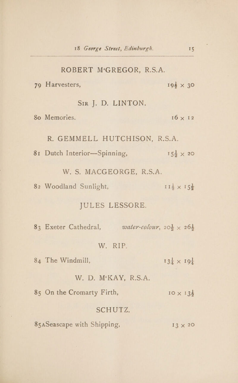 79 80 82 83 34 85 18 George Street, Edinburgh. 15 ROBERT M‘GREGOR, R.S.A. Harvesters, 194 x 30 Sik)... LENNON. Memories. 16 x 12 KR. GEMMELL HUTCHISON, K.5.A. Dutch Interior—Spinning, 154 x 20 W. S&amp;S. MACGEORGE, K.5.A. Woodland Sunlight, 11d x 15% JULES LESSORE. Exeter Cathedral, water-colour, 204 x 264 W. RIP. The Windmill, 134 x 194 W. D. M‘KAY, R.S.A. On the Cromarty Firth, 10 x 134 SCH Ole,