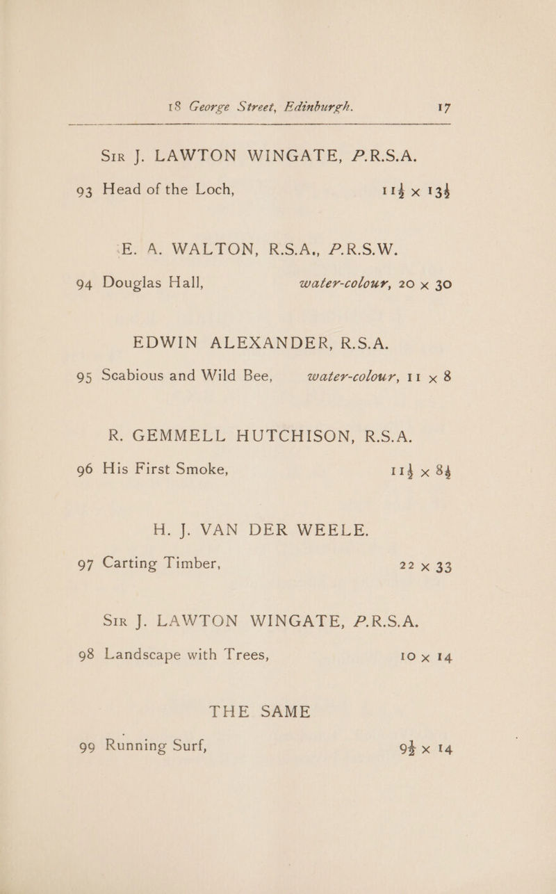 a a TE siz |. LAWTON WINGATE, 7.R:S.A. 93 Head of the Loch, 114 x 134 cl A WALTON, Kido, £.RS.W., 94 Douglas Hall, water-colour, 20 x 30 EDWIN ALEXANDER, R.S.A. 95 Scabious and Wild Bee, water-colour, 11 x 8 Rm, GEMMELL HUTCHISON, BSVA. 96 His First Smoke, 114 x 84 Ho g.cVAN DER WEEE. 97 Carting Timber, 22 x 33 sir J. LAWTON WINGATE, P.R.S.A. 98 Landscape with Trees, 10x 14 THE SAME 99 Running suri; 94 x 14