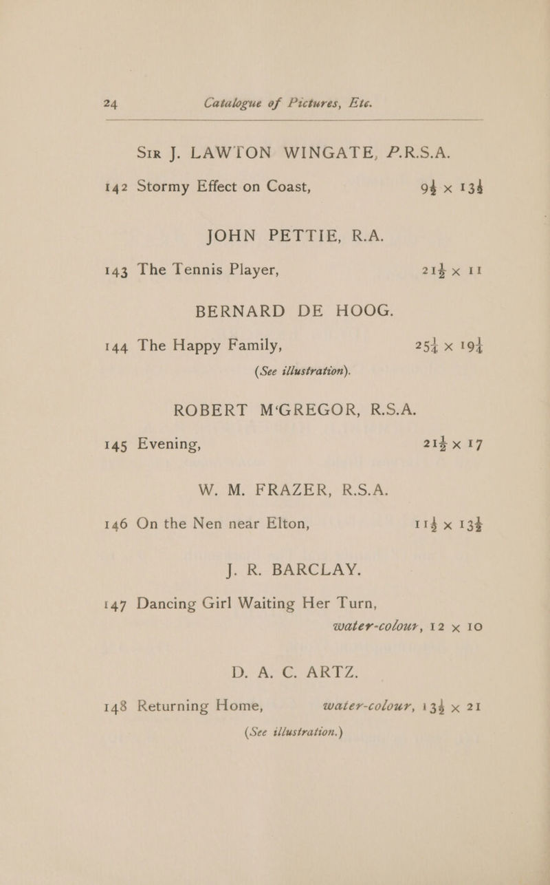 143 144 145 146 147 148 Catalogue of Pictures, Ete. Sir J. LAWTON WINGATE, P.R.S.A. JOHN PETTIE, R.A. The Tennis Player, 21% x II BERNARD DE HOOG. The Happy Family, 25+ x 194 (See illustration). ROBERT M‘GREGOR, R.S.A. Evening, 214 x 17 Wooo. FRAZIER, 5.5.4: On the Nen near Elton, 114 x 134 }. BR. BARCLAY, Dancing Girl Waiting Her Turn, water-colour, 12 x 10 D. AS ARTE: Returning Home, water-colour, 134 x 21 (See tllustration.)