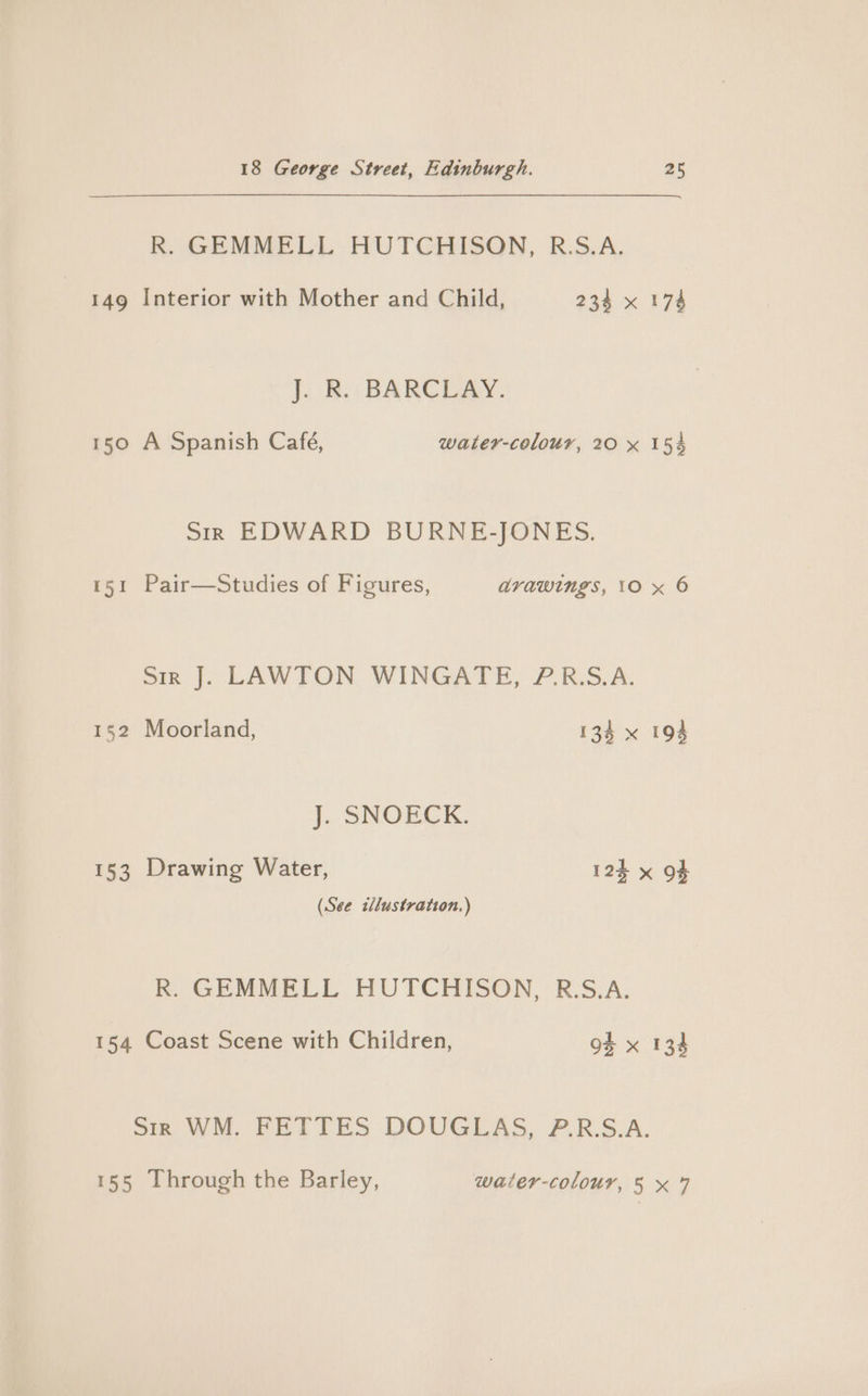 R. GEMMELL HUTCHISON, R:S.A. 149 Interior with Mother and Child, 234 x 174 J. R. BARCLAY. 150 A Spanish Café, water-colour, 20 x 15% Sir EDWARD BURNE-JONES. 151 Pair—Studies of Figures, avawings, 10 x 6 Sir J. LAWTON WINGATE, P.R.S.A. 152 Moorland, 134 x 194 J. SNOECK. 153 Drawing Water, 125 x OF (See tllustration.) R. GEMMELL HUTCHISON, R.S.A. 154 Coast Scene with Children, 9% x 134 Sir WM. FETTES DOUGLAS, P.R.S.A. 155 Through the Barley, water-colour, 5 x 7