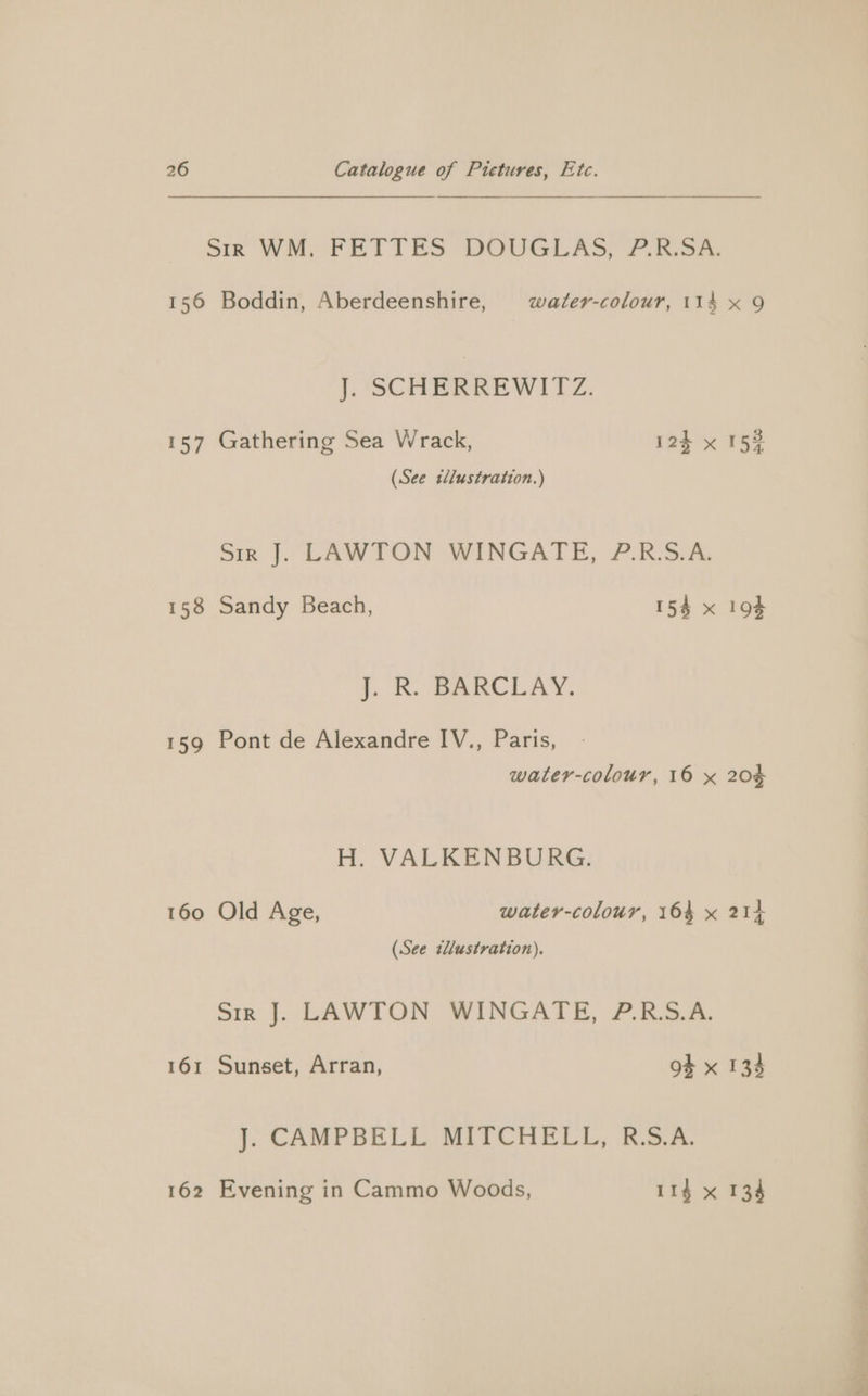 156 Boddin, Aberdeenshire, water-colour, 114 J. SCHERREWITZ. 157 Gathering Sea Wrack, 124 x (See tllustration.) Sree |. LAWTON (WINGATE, 7. RSA, 158 Sandy Beach, 15% x J. R. BARCLAY. 159 Pont de Alexandre IV., Paris, water-colour, 16 x H. VALKENBURG. 160 Old Age, water-colour, 164 x (See tllustration). Sir J], LAWTON WINGATE, 2 ESA. 161 Sunset, Arran, 9+ x J. CAMPBELL MITCHELL, R.S.A. 162 Evening in Cammo Woods, 114 x 20¢ ou