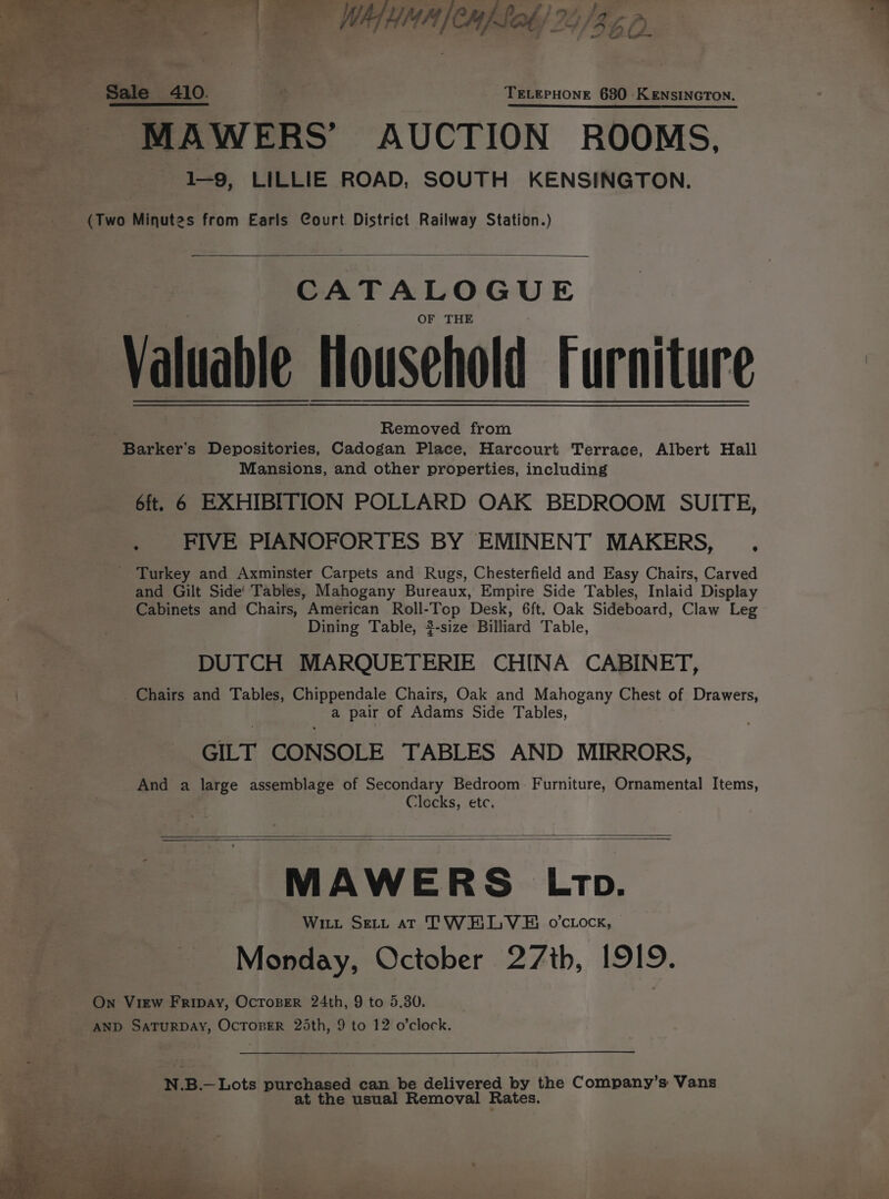 A oe PS ppl (emis EE a Po lay era D ail Sale 410. TELEPHONE 680 KENSINGTON. MAWERS’ AUCTION ROOMS. 1-9, LILLIE ROAD, SOUTH KENSINGTON. (Two Minutes from Earls Court District Railway Station.) CATALOGUE OF THE Valuable Mousehold Furniture ae Removed from - Barker’s Depositories, Cadogan Place, Harcourt Terrace, Albert Hall Mansions, and other properties, including 6ft, 6 EXHIBITION POLLARD OAK BEDROOM SUITE, . FIVE PIANOFORTES BY EMINENT MAKERS, _ Turkey and Axminster Carpets and Rugs, Chesterfield and Easy Chairs, Carved and Gilt Side! Tables, Mahogany Bureaux, Empire Side Tables, Inlaid Display Cabinets and Chairs, American Roll-Top Desk, 6ft. Oak Sideboard, Claw Leg Dining Table, $-size Billiard Table, DUTCH MARQUETERIE CHINA CABINET, _Chairs and Tables, Chippendale Chairs, Oak and Mahogany Chest of Drawers, a pair of Adams Side Tables, GILT CONSOLE TABLES AND MIRRORS, And a large assemblage of Secondary Bedroom Furniture, Ornamental Items, Clocks, etc. e MAWERS Ltp. Witt Seti aT TWHLVE ovccock, Monday, October 27th, 1919. On View Fripay, OcroBer 24th, 9 to 5.30. AND SATURDAY, OCTOBER 25th, 9 to 12 o’clock. N.B.— Lots purchased can be delivered by the Company’s Vans at the usual Removal Rates.
