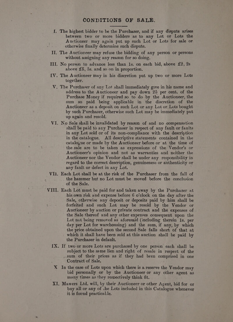 CONDITIONS OF SALE. 1. The highest bidder to be the Purchaser, and if any dispute arises between two or more bidders as to any Lot or Lots the Auctioneer may again put up such Lot or Lots for sale or otherwise finally determine such dispute. II, The Auctioneer may refuse the bidding of any person or persons without assigning apy reason for so doing. III. No person to advance less than 1s. on each bid, above £2, 2s above £5, 5s. and so on in proportion. [V. The Auctioneer may in his discretion put up two or more Lots together, V. The Purchaser of any Lot shall immediately give in his name and address to the Auctioneer and pay down 25 per cent. of the Purchase Money if required so to do by the Auctioneer, the sum so paid being applicable in the discretion of the Auctioneer as a deposit on such Lot or any Lot or, Lots bought by such Purchaser, otherwise such Lot may be immediately put up again and resold. VI. No Sale shall be invalidated by reason of and no compensation , shall be paid to any Purchaser in respect of any fault or faults in any Lot sold or of its non-compliance with the description in the catalogue. All descriptive statements contained in the catalogue or made by the Auctioneer before or at the time of the. sale are to be taken as expressions of the Vendor's or Auctioneer’s opinion and not as warranties and neither the Auctioneer nor the Vendor shall be under any responsibility in regard to the correct description, genuineness or authenticity or any fault or defect in any Lot. Vl. Each Lot shall be at the risk of the Purchaser from the fall of - the hammer but no Lot must be moved before the conclusion of the Sale. VIII. Each Lot must be paid for and taken away by the Purchaser at his own risk and expense before 6 o’clock on the day after the Sale, otherwise any deposit or deposits paid by him shall be forfeited and such Lot may be resold by the Vendor or Auctioneer by auction or private contract and the expenses of the Sale thereof and any other expenses consequent upon the Lot not being removed as aforesaid (including therein 1s. per day per Lot for warehousing) and the sum, if any, by which the price obtained upon the second Sale falls short of that at which it shall have been sold at this auction shall be paid by the Purchaser in default. IX. If two or more Lots are purchased by one person each shall be subject to the same lien and right of resale in respect of the sum of their prices as if they had been comprised in one Contract of Sale. X In the case of Lots upon which there is a reserve the Vendor may bid personally or by the Auctioneer or any other agent as many times as they respectively think fit. XI, Mawers Ltd. will, by their Auctioneer or other Agent, bid for or buy all or any of .he Lots included in this Catalogue whenever it is found practicable.