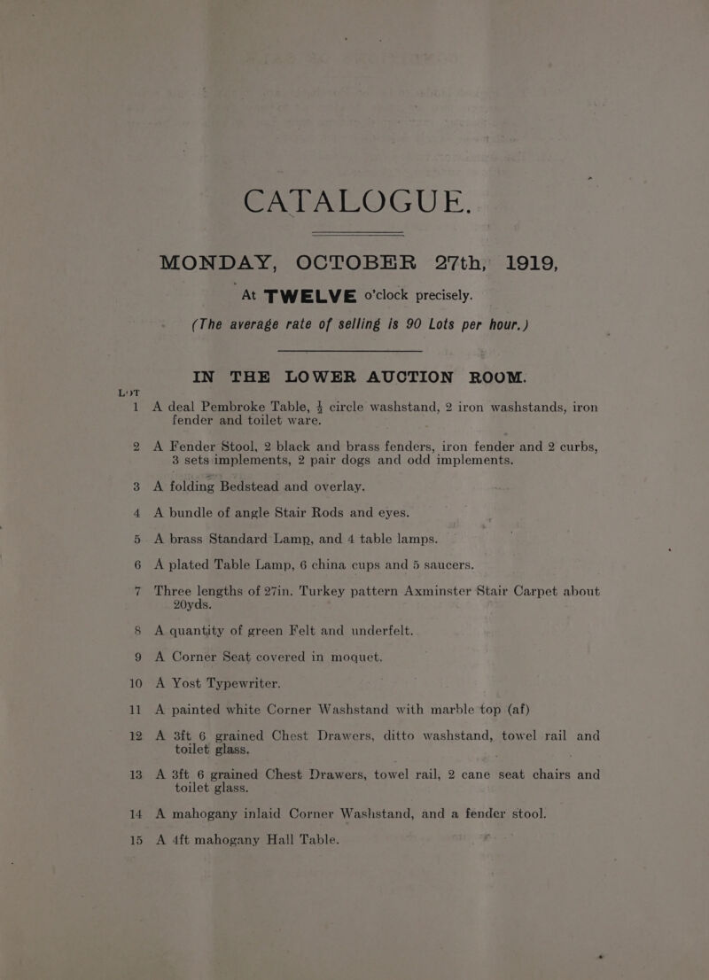 CATALOGUE. MONDAY, OCTOBER 27th, 1919, At TWELVE o'clock precisely. (The average rate of selling is 90 Lots per hour, ) A deal Pembroke Table, 4 circle washstand, 2 iron washstands, iron fender and toilet ware. A Fender Stool, 2 black and brass fenders, iron fender and 2 curbs, 3 sets implements, 2 pair dogs and odd implements. A folding Bedstead and overlay. A bundle of angle Stair Rods and eyes. A brass Standard Lamp, and 4 table lamps. A plated Table Lamp, 6 china cups and 5 saucers. Three lengths of 27in. BUtsCy pattern Axminster Stair Carpet about 20yds. A quantity of green Felt and underfelt. A Corner Seat covered in moquet. A Yost Typewriter. A painted white Corner Washstand with marble top (af) A 3ft 6 grained Chest Drawers, ditto washstand, towel rail and toilet glass. A 3ft 6 grained Chest Drawers, towel rail, 2 cane seat chairs and toilet glass. A mahogany inlaid Corner Washstand, and a fender stool. A 4ft mahogany Hall Table.