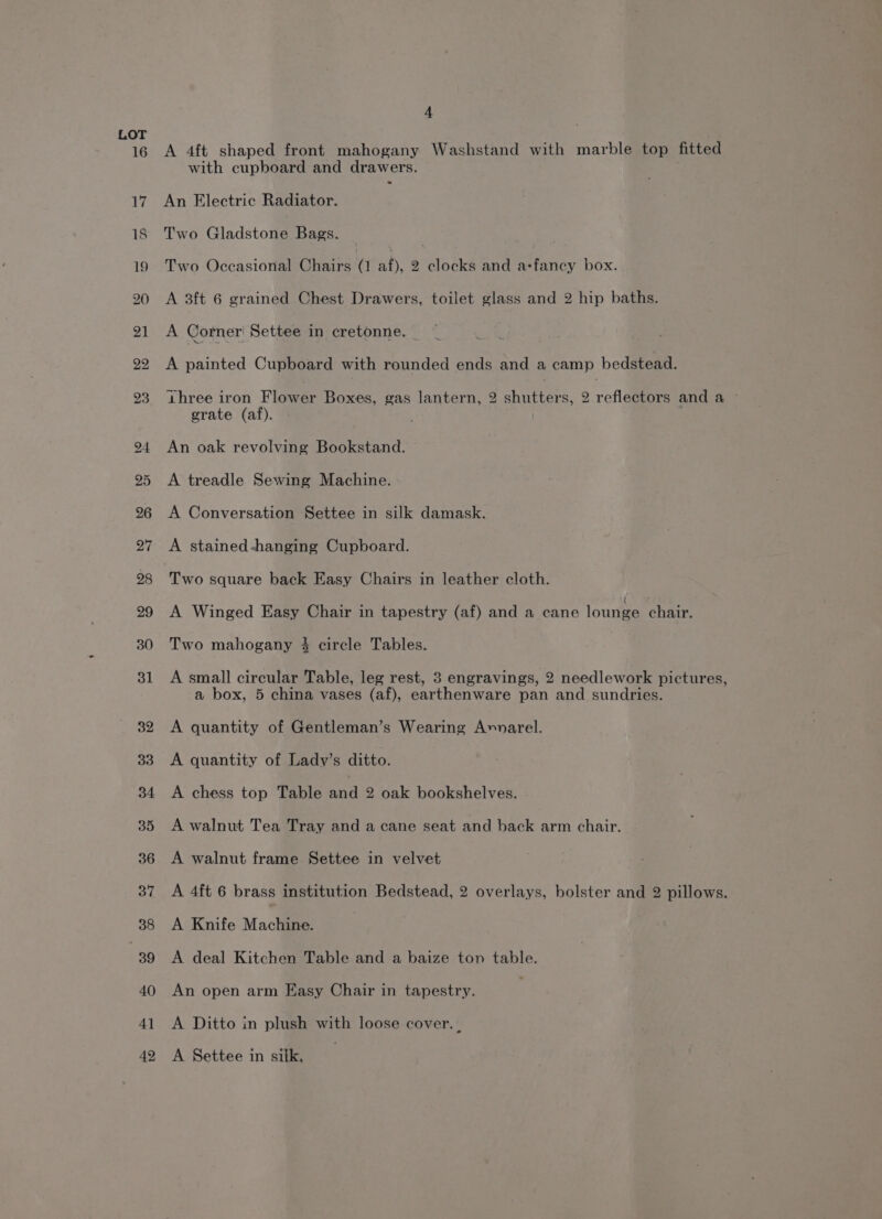 A 4ft shaped front mahogany Washstand with marble top fitted with cupboard and drawers. An Electric Radiator. Two Gladstone Bags. | Two Occasional Chairs a aif); 2 clocks and arfancy box. A 3ft 6 grained Chest Drawers, toilet glass and 2 hip baths. A Corner' Settee in cretonne. % A painted Cupboard with rounded ends and a camp bedstead. three iron Flower Boxes, gas lantern, 2 shutters, 2 reflectors and a grate (af). | An oak revolving Bookstand. A treadle Sewing Machine. A Conversation Settee in silk damask. A stained-hanging Cupboard. Two square back Easy Chairs in leather cloth. A Winged Easy Chair in tapestry (af) and a cane lounge chair. Two mahogany 4 circle Tables. A small circular Table, leg rest, 3 engravings, 2 needlework pictures, a box, 5 china vases (af), earthenware pan and sundries. A quantity of Gentleman’s Wearing A»narel. A quantity of Lady’s ditto. A chess top Table noe 2 oak bookshelves. A walnut Tea Tray and a cane seat and back arm chair. A walnut frame Settee in velvet A 4ft 6 brass institution Bedstead, 2 overlays, bolster and 2 pillows. A Knife Machine. A deal Kitchen Table and a baize ton table. An open arm Easy Chair in tapestry. A Ditto in plush with loose cover. . A Settee in silk,