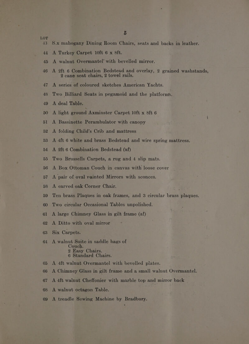 LOT 43. S.x mahogany Dining Room Chairs, seats and backs in leather. 44 A Turkey Carpet 10ft 6 x 8ft. 45 A walnut Overmantel’ with bevelled mirror. 46 A 2ft 6 Combination Bedstead and overlay, 2 grained washstands, 2 cane seat chairs, 2 towel rails. 47 <A series of coloured sketches ierican Yachts. 48 Two Billard Seats in pegamoid and the platforms. 49 A deal Table. 50 A light Moend Axminster Carpet 10ft x 8ft 6 51 A Bassinette Perambulator with canopy 52 A folding Child’s Crib and mattress 53 <A 4ft 6 white and brass Bedstead and wire spring mattress. 54 A 2ft 6 Combination Bedstead (af) 55 Two Brussells Carpets, a rug and 4 slip mats. 56 A Box Ottoman Couch in canvas with loose cover 57 <A pair of oval rainted Mirrors with sconces. 58 A carved oak Corner Chair. te 59 Ten brass Plaques in oak frames, and 3 circular brass plaques. 60 Two circular Occasional ables unpolished. 61 <A large Chimney Glass in gilt frame (af) 62 A Ditto with oval mirror Gaoerx Carpets. 64 A walnut Suite in saddle bags of Couch. 2 Easy Chairs. 6 Standard Chairs. 65 A 4ft walnut Overmantel with bevelled plates. 66 A Chimney Glass in gilt frame and a small walnut Overmantel. 67 A 4ft walnut Cheffonier with marble top and mirror back : 68 A walnut octagon Table. 69 A treadle Sewing Machine by Bradbury.