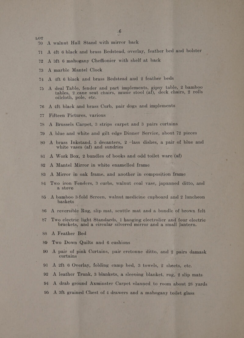 ~ A walnut Hall Stand with mirror back A 4ft 6 black and brass Bedstead, overlay, feather bed and bolster A 3ft 6 mahogany Cheffionier with shelf at back A marble Mantel Clock A 4ft 6 black and brass Bedstead and 2 eather beds A deal Table, fender and part implements, gipsy table, 2 bamboo tables, 2 cane seat chairs, music stool (af), deck chairs, 2 rolls oilcloth, pole, ete. A 4ft black and brass Curb, pair dogs and implements Fifteen Pictures, various A Brussels Carpet, 3 strips carpet and 3 pairs curtains A blue and white and gilt edge Dinner Service, about 72 pieces A brass Inkstand, 5 decanters, 2 ~lass dishes, a pair of blue and white vases (af) and sundries A Work Box, 2 bundles of books and odd toilet ware (af) A Mantel Mirror in white enamelled frame A Mirror in oak frame, and another in composition frame Two iron Fenders, 3 curbs, walnut coal vase,.japanned ditto, and a stove A bamboo 3-fold Screen, walnut medicine cupboard and 2 luncheon baskets A reversible Rug, slip mat, scuttle mat and a bundle of brown felt Two electric light Standards, 1 hanging electrolier and four electric brackets, and a circular silvered mirror and a small lantern. A Feather Bed Two Down Quilts and 6 cushions A pair of pink Ourtains, pair cretonne ditto, and 2 pairs damask curtains A 2ft 6 Overlay, folding camp bed, 3 towels, 2 sheets, oe A leather Trunk, 3 blankets, a sleeving blanket, rug,. 2 slip mats A drab ground Axminster Carpet nlanned to room about 28: yards A 3ft grained Chest of 4 drawers and a mahogany toilet glass