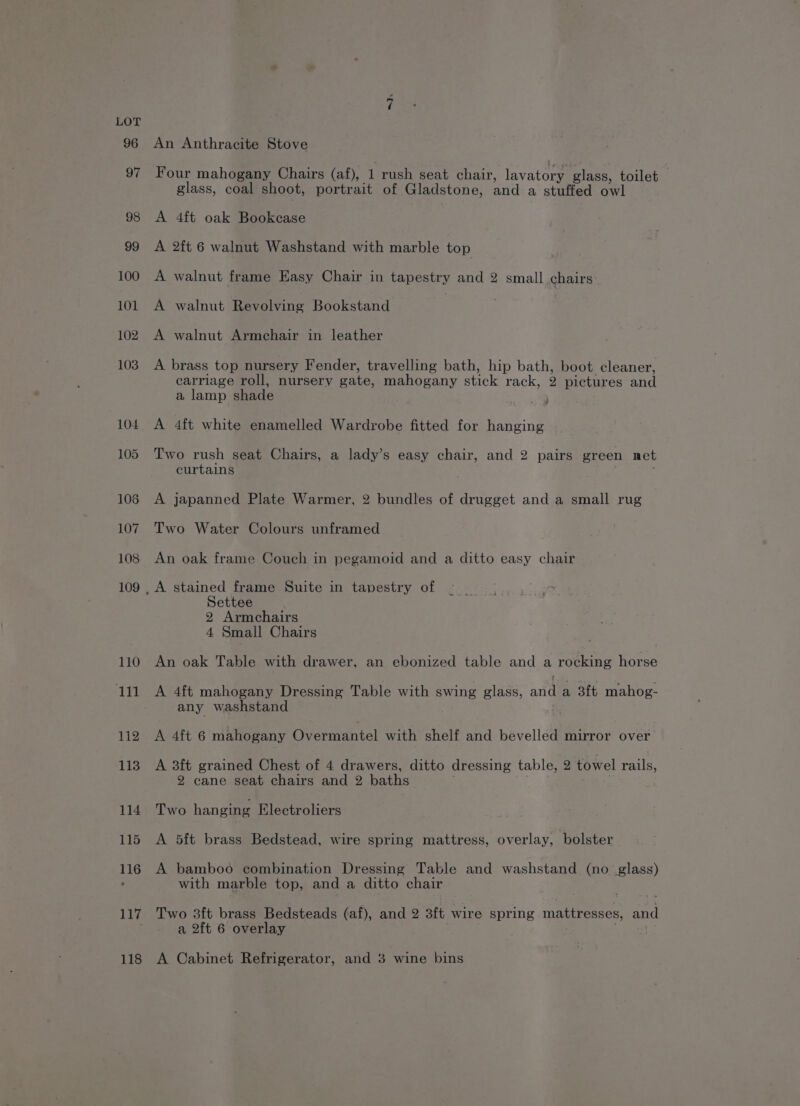117 118 An Anthracite Stove Four mahogany Chairs (af), 1 rush seat chair, lavatory glass, toilet glass, coal shoot, portrait of Gladstone, and a stuffed owl A 4ft oak Bookcase A 2ft 6 walnut Washstand with marble top A walnut frame Easy Chair in tapestry and 2 small chairs A walnut Revolving Bookstand . A walnut Armchair in leather A brass top nursery Fender, travelling bath, hip bath, boot cleaner, carriage roll, nursery gate, mahogany stick rack, 2 pictures and a lamp shade ; A 4ft white enamelled Wardrobe fitted for hanging Two rush seat Chairs, a lady’s easy chair, and 2 pairs green net curtains ; A japanned Plate Warmer, 2 bundles of drugget and a small rug Two Water Colours unframed An oak frame Couch in pegamoid and a ditto easy chair Settee 2 Armchairs 4 Small Chairs An oak Table with drawer, an ebonized table and a rocking horse A 4ft mahogany Dressing Table with swing glass, and a 3ft mahog- any washstand A 4ft 6 mahogany Overmantel with shelf and bevelled mirror over A 3ft grained Chest of 4 drawers, ditto dressing table, 2 towel rails, 2 cane seat chairs and 2 baths . . Two hanging Klectroliers A 5ft brass Bedstead, wire spring mattress, overlay, bolster A bamboo combination Dressing Table and washstand (no glass) with marble top, and a ditto chair Two 3ft brass Bedsteads (af), and 2 3ft wire spring mattresses, and a 2ft 6 overlay . . A Cabinet Refrigerator, and 3 wine bins