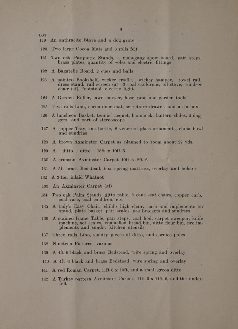 140 An anthracite Stove and a dog grate Two large Cocoa Mats and 3 rolls felt Two oak Parquette Stands, a mahogany show board, pair steps, A Bagatelle Board, 2 cues and balls A painted Bookshelf, wicker cradle, wicker hamper, towel rail, dress stand, rail screen (at). 3 coal cauldrons, oil stove, windsor chair (af), footstool, electric light A Garden Roller, lawn mower, hose pipe and garden tools ive rolls Lino, cocoa door mat, secretaire drawer, and a tin box A luncheon Basket, tennis racquet, hammock, lantern slides, 2 dag- gers, and part of stereoscope A copper Tray, ink bottle, 2 venetian glass ornaments, china bowl and sundries A brown Weeniaster Carpet as planned to room about 27 yds. A ditto’ ditto 1sft x loft 6 A crimson Axminster Carpet 10ft x 8ft 6 A 5ft brass Bedstead, box spring mattress, overlay and bolster A 3-tier inlaid Whatnot An Axminster Carpet (af) Two oak Palm Stands, ditto table, 2 cane seat chairs, copper curb, coal vase, coal cauldron, ete. A lady’s Easy Chair, child’s high chair, curb and implements on stand, plate basket, pair scales, gas brackets and,sundries A stained frame Table, pair steps, coal hod, carpet sweeper, knife machine, set scales, enamelled bread bin, ditto flour bin, fire im- plements and sundry kitchen utensils Three rolls Lino, sundry pieces of ditto, and cornice poles Nineteen Pictures. various A 4ft 6 black and brass Bedstead, wire spring and overlay A 4ft 6 black and brass Bedstead, wire spring and overlay 142 A Turkey rattern Axminster Carpet, 11ft 6 x 11ft 6, and the under- felt