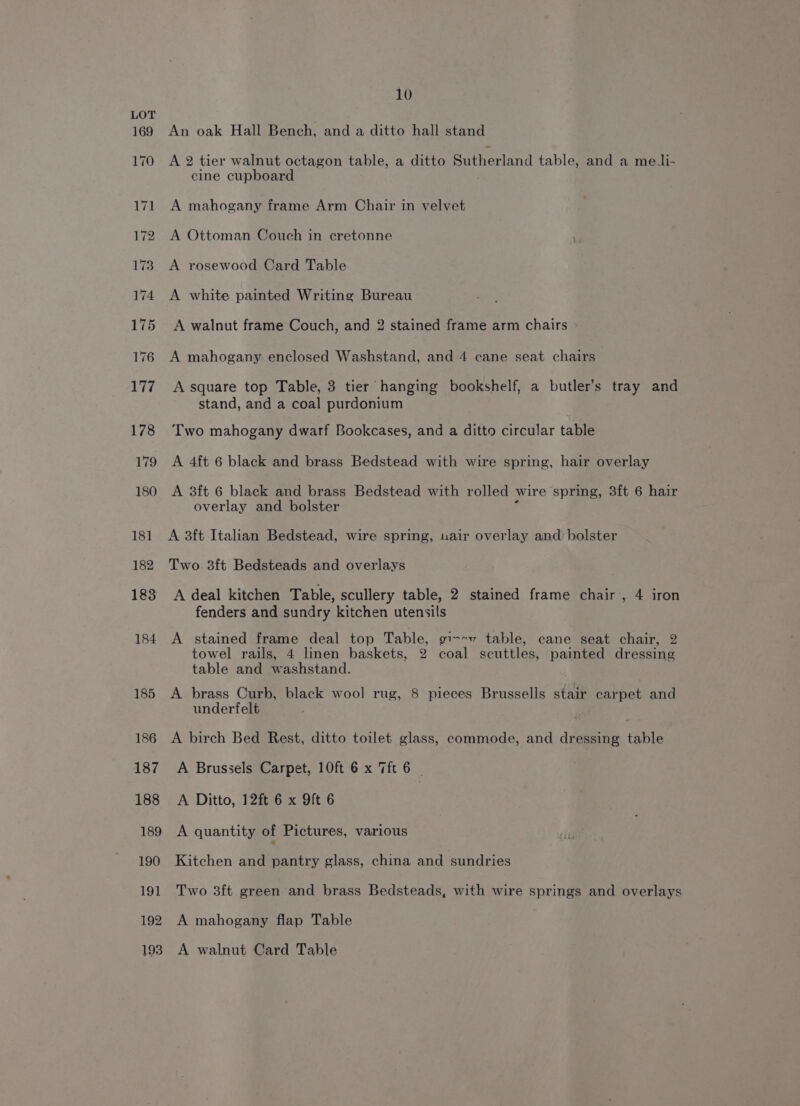 184 185 186 187 188 189 190 191 192 193 10 An oak Hall Bench, and a ditto hall stand A 2 tier walnut octagon table, a ditto Sutherland table, and a mei- cine cupboard : A mahogany frame Arm Chair in velvet A Ottoman Couch in cretonne A rosewood Card Table A white painted Writing Bureau A walnut frame Couch, and 2 stained frame arm chairs A mahogany enclosed Washstand, and 4 cane seat chairs A square top Table, 3 tier hanging bookshelf, a butler’s tray and stand, and a coal purdonium Two mahogany dwarf Bookcases, and a ditto circular table A 4ft 6 black and brass Bedstead with wire spring, hair overlay A 3ft 6 black and brass Bedstead with rolled wire spring, 3ft 6 hair overlay and bolster . A 3ft Italian Bedstead, wire spring, uair overlay and bolster Two. 3ft Bedsteads and overlays A deal kitchen Table, scullery table, 2 stained frame chair’, 4 iron fenders and sundry kitchen utensils A stained frame deal top Table, gi--v table, cane seat chair, 2 towel rails, 4 linen baskets, 2 coal scuttles, painted dressing table and washstand. A brass Curb, black wool rug, 8 pieces Brussells stair carpet and underfelt A birch Bed Rest, ditto toilet glass, commode, and dressing table A Brussels Carpet, 10ft 6 x Tft 6 | A Ditto, 12ft 6 x 9ft 6 A quantity of Pictures, various Kitchen and pantry glass, china and sundries Two 3ft green and brass Bedsteads, with wire springs and overlays A mahogany flap Table A walnut Card Table