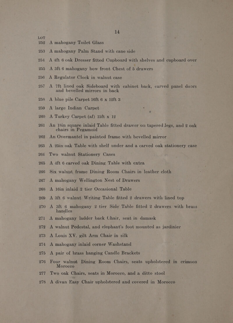 A mahogany Toilet Glass A mahogany Palm Stand with cane side - A 4ft 6 oak Dresser fitted Cupboard with shelves and cupboard over A 3ft 6 mahogany bow front Chest of 5 drawers A Regulator Clock in walnut case A 7ft lined oak Sideboard with cabinet back, carved panel doors and bevelled mirrors in back A blue pile Carpet 16ft 6 x 12ft 3 A large Indian Carpet ‘ A Turkey Carpet (af) 15ft x 12 An 18in square inlaid Table fitted drawer on tapered legs, and 2 oak chairs in Pegamoid : An Overmantel in painted frame with bevelled mirror A 25in oak Table with shelf under and a carved oak stationery case Two walnut Stationery Cases A 4ft 6 carved oak Dining Table with extra Six walnut frame Dining Room Chairs in leather cloth A mahogany Wellington Nest of Drawers A 16in inlaid 2 tier Occasional Table A 3ft 6 walnut Writing Table fitted 2 drawers with lined top A 3ft 6 mahogany 2 tier Side Table fitted 2 drawers with brass handles A mahogany ladder back Chair, seat in damask A walnut Pedestal, and elephant’s foot mounted as jardinier A Louis XV. gilt Arm Chair in silk A mahogany inlaid corner Washstand A pair of brass hanging Candle Brackets Four walnut Dining Room Chairs, seats upholstered in crimson Morocco Two oak Chairs, seats in Morocco, and a ditto stool A divan Easy Chair upholstered and covered in Morocco