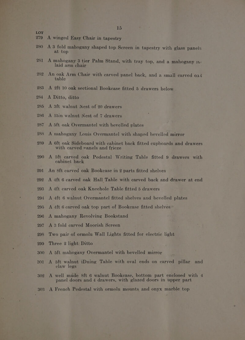 A winged Easy Chair in tapestry A3 aid mahogany shaped top Screen in tapestry with glass panels at top A mahogany 3 tier Palm Stand, with tray top, and a mahogany Ih- laid arm chair aorcek Arm Chair with carved panel back, and a small carved oaz able A 2ft 10 oak sectional Bookcase fitted 5 drawers below. A Ditto, ditto A 3ft walnut Nest of 20 drawers A 15in walnut Nest of 7 drawers A 5ft oak Overmantel with bevelled plates A mahogany Louis Overmantel with shaped bevelled mirror A 6ft oak Sideboard with cabinet back fitted cupboards and drawers with carved nanels and frieze A 5ft carved oak Pedestal Writing Table fitted 9 drawers with cabinet back An 8ft carved oak Bookcase in 2 parts fitted shelves A 4ft 6 carved oak Hall Table with carved back and drawer at end A 4ft carved oak Kneehole Table fitted 5 drawers A 4ft 6 walnut Ceeriaree fitted shelves and bevelled plates A 4ft 6 carved oak top part of Bookcase fitted shelves ” A mahogany Revolving Bookstand A 3 fold carved Moorish Screen Two pair of ormolu Wall Lights fitted for electric light Three 2 light Ditto A 5ft mahogany Overmantel with bevelled mirror A 5ft walnut iDning Table with oval ends on carved pillar and claw legs A well made 8ft 6 walnut Bookcase, bottom part enclosed with 4 panel doors and 4 drawers, with glazed doors in upper part A French Pedestal with ormolu mounts and onyx marble top