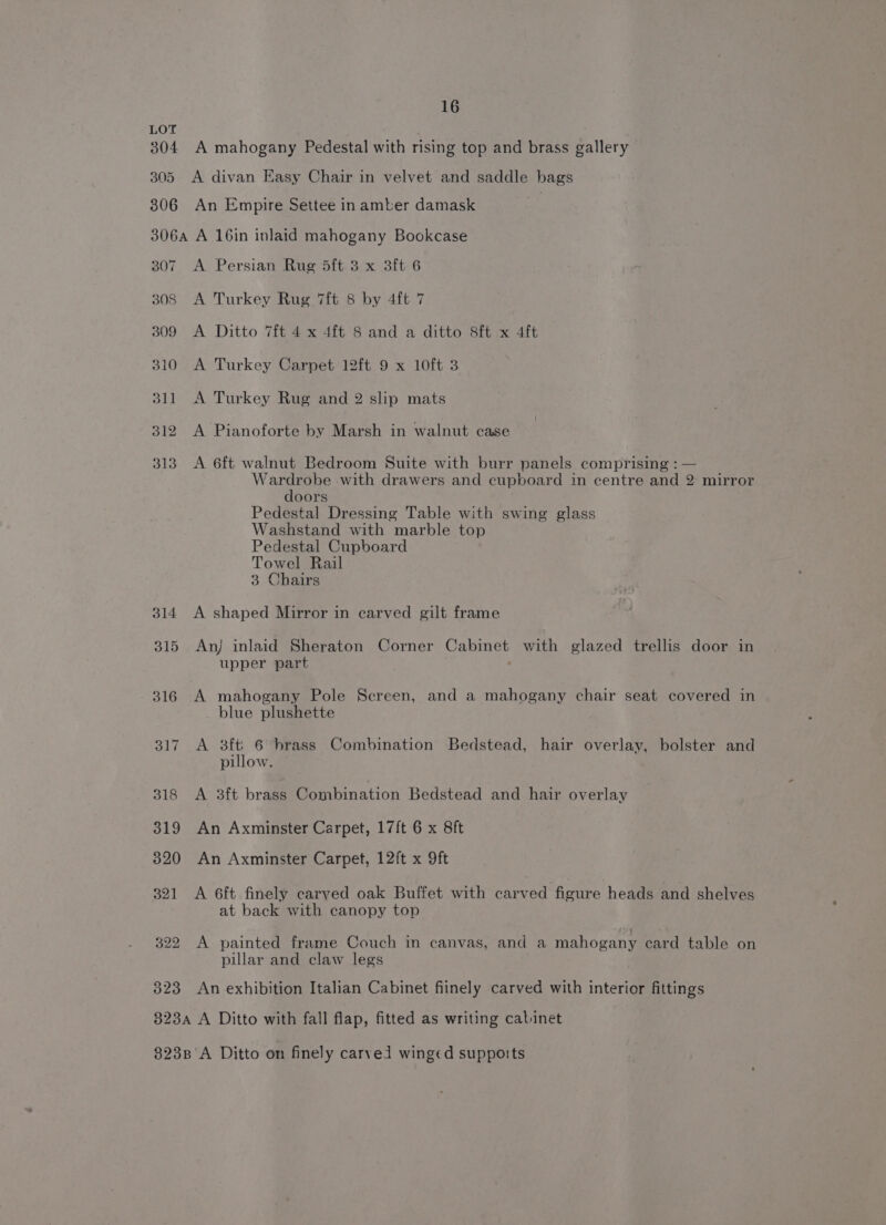 LOT 304 A mahogany Pedestal with rising top and brass gallery 305 A divan Easy Chair in velvet and saddle bags 306 An Empire Settee in amber damask 306a A 16in inlaid mahogany Bookcase 307 A Persian Rug dft 3 x 3ft 6 308 A Turkey Rug 7ft 8 by 4ft 7 309 A Ditto 7ft 4 x 4ft 8 and a ditto 8ft x 4ft 310 A Turkey Carpet 12ft 9 x 10ft 3 311 A Turkey Rug and 2 slip mats 312 A Pianoforte by Marsh in walnut case 313 <A 6ft walnut Bedroom Suite with burr panels comprising : — Wardrobe with drawers and cupboard in centre and 2 mirror doors Pedestal Dressing Table with swing glass Washstand with marble top Pedestal Cupboard Towel Rail 3 Chairs 314 A shaped Mirror in carved gilt frame 315 An) inlaid Sheraton Corner Cabinet with glazed trellis door in upper part . 316 A mahogany Pole Screen, and a mahogany chair seat covered in _ blue plushette 317 A 3ft' 6 brass Combination Bedstead, hair overlay, bolster and pillow. 318 A 3ft brass Combination Bedstead and hair overlay 319 An Axminster Carpet, 17ft 6 x 8ft 320 An Axminster Carpet, 12ft x 9ft 321 A 6ft finely carved oak Buffet with carved figure heads and shelves at back with canopy top 322 A painted frame Couch in canvas, and a mahogany card table on pillar and claw legs 323 An exhibition Italian Cabinet fiinely carved with interior fittings 823A A Ditto with fall flap, fitted as writing cabinet 823B'A Ditto on finely carved winged supports