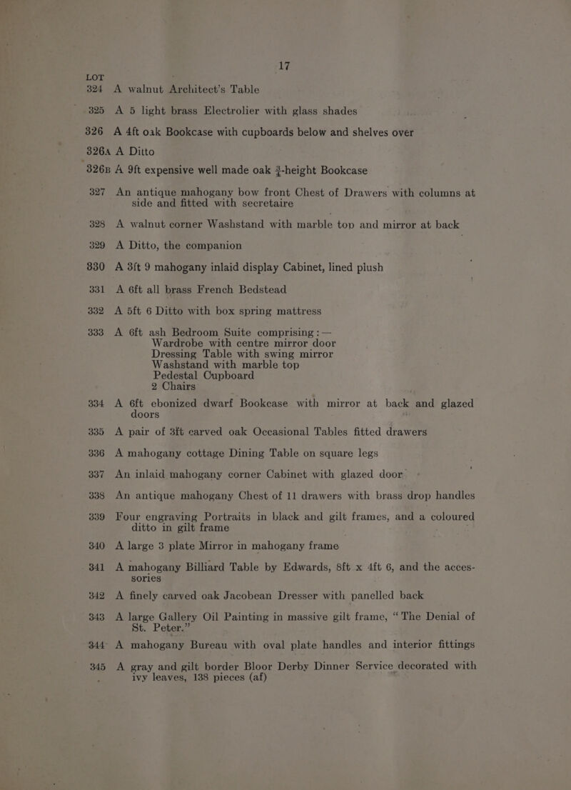 LOT 324 A walnut Architect’s Table 325 <A 5 light brass Electrolier with glass shades 326 A 4ft oak Bookcase with cupboards below and shelves over 3264 A Ditto 8268 A ft expensive well made oak #-height Bookcase 327 An antique mahogany bow front Chest of Drawers with columns at side and fitted with secretaire 328 A walnut corner Washstand with tarble top and mirror at back 329 A Ditto, the companion 2 330 A 3f{t 9 mahogany inlaid display Cabinet, lined piush 331 A 6f{t all brass French Bedstead 332 A 5ft 6 Ditto with box spring mattress 333 A 6ft ash Bedroom Suite comprising : — Wardrobe with centre mirror door Dressing Table with swing mirror Washstand with marble top Pedestal Cupboard 2 Chairs 334 A 6ft ebonized dwarf Bookcase with mirror at back and glazed doors 335 A pair of 3ft carved oak Occasional Tables fitted drawers 336 A mahogany cottage Dining Table on square legs 337 An inlaid mahogany corner Cabinet with glazed door. 338 An antique mahogany Chest of 11 drawers with brass drop handles 339 Four engraving Portraits in black and gilt frames, and a coloured ditto in gilt frame 340 A large 3 plate Mirror in mahogany frame 341 A mahogany Billiard Table by Edwards, 8ft x 4f{t 6, and the acces- sories 342 A finely carved oak Jacobean Dresser with panelled back 343 A large Gallery Oil Painting in massive gilt frame, “The Denial of St. Peter.” 344° A mahogany Bureau with oval plate handles and interior fittings 345 A gray and eilt border Bloor Derby Dinner Service decorated with ivy leaves, 138 pieces (af)