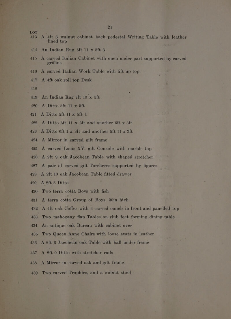 413 414 415 416 417 418 | 419 420 421 4292 423 424 425 426 A427 A428 429 430 431 432 434 435 436 437 438 439 21 A 4ft 6 walnut cabinet back pedestal Writing Table with leather lined top An Indian Rug 5ft 11 x 5ft 6 A carved Italian Cabinet with open under part supported by carved griffins A carved Italian Work Table with lift up top A 4ft oak roll top Desk An Indian Rug 7ft 10 x 5ft A Ditto 5ft 11 x 5ft A Ditto 5ft 11 x 5ft 1 A Ditto 5ft 11 x 3ft and another 6ft x 3ft A Mirror in carved cilt frame A carved Louis AV. gilt Console with marble top A 2ft 9 oak Jacobean Table with shaped stretcher A pair of carved gilt Torcheres supported by figures A 2ft 10 oak Jacobean Table fitted drawer A 2ft 8 Ditto Two terra cotta Boys with fish A terra obHA Group of Boys, 30in hich A 4ft oak Coffer with 3 carved vanels in front and panelled top Two mahogany flap Tables on club feet forming dining table An antique oak Bureau with cabinet over Two Queen Anne Chairs with loose seats in leather A 2ft 6 Jacobean oak Table with ball under frame A 2ft 9 Ditto with stretcher rails A Mirror in carved oak and gilt frame Two carved Trophies, and a walnut stool
