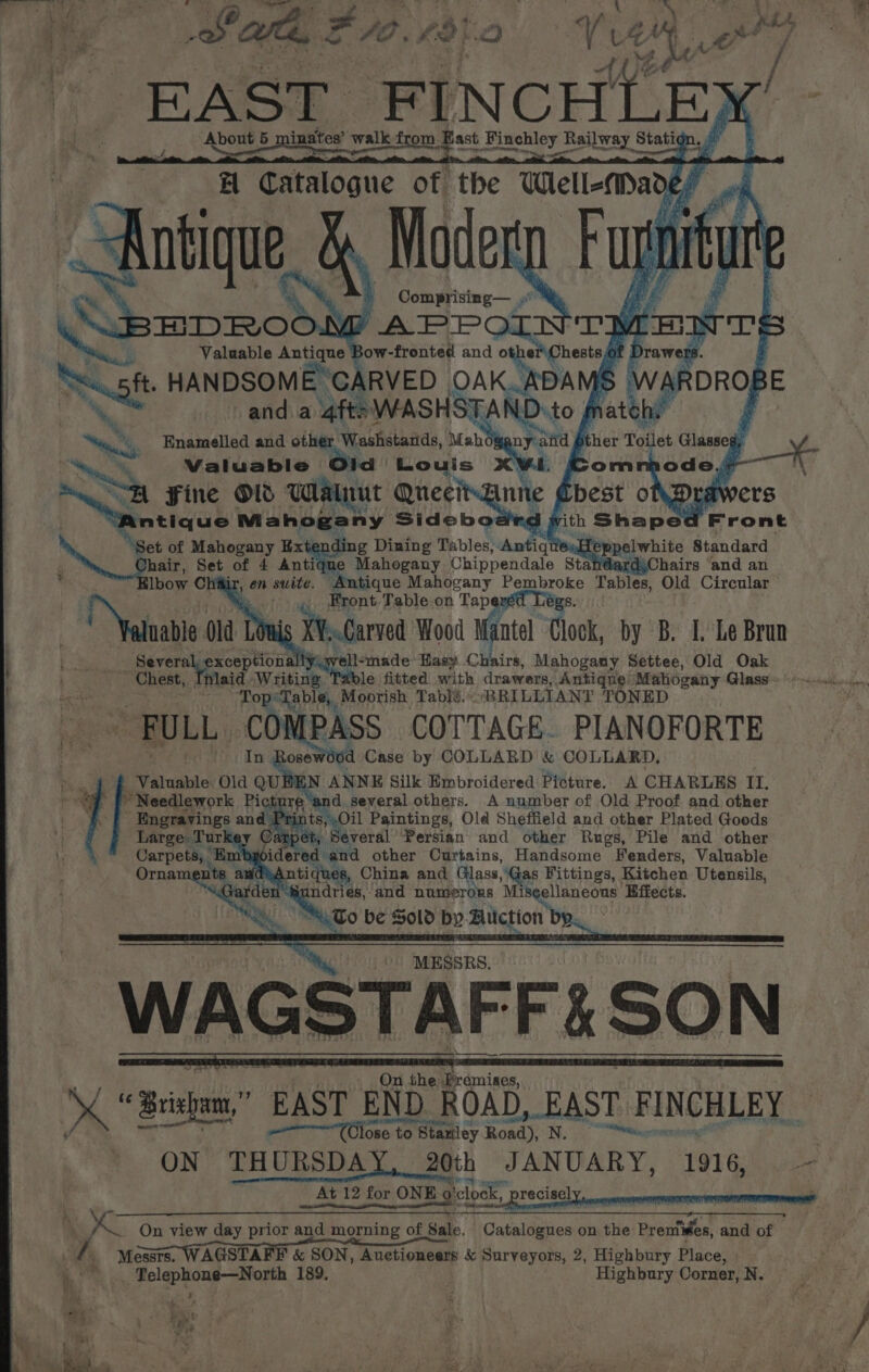 | oi Comprising— . Fs Le: APP TMEN 1's = Valuable natitiae ow-fronted and othe! Chests a Drawers Sf HANDSOME GARVED OAK. ~ and a 4fts WASHSTAN ga, Enamelled and other Washstards, Mabgany aitd ther Toilet Glasses,  Valuable O} Louis CWE, = “A Fine Ol Watnut QuecitAnne Chest o\Dra wers ntique Mahogany Sidebodird with Shaped Front “Set of Mahogany Ext g Dining Tables, Antiqt 8: Hep REL white Standard Jhair, Set of 4 Anti e Mahogany Chippendale StandardyChairs ‘and an lbow Chair, en suite. ‘Antique Mahogany eee Tables, Old Circular Bi Front Table on Tapered Le Yeti 0 Old Louis ya Wood Mantel Clock, by B. Le Brun <% Several, e exceptiona tyiyvell-made Hasy Chairs, Mahogany Settee, Old Oak Chest, laid, Writing Table fitted with drawers, Antiqus Mahogany. Glass. | Top: “Table, Moorish Table. « ‘BRILLIANT TONED ~ FULL C MPASS — COTTAGE. PIANOFORTE Rosewood Case by COLLARD &amp; COLLARD, _ Valuable. a Qu N ANNE Silk Embroidered Picture. A CHARLES II. A 8 “yy several others. A number of Old Proof and other Oil Paintings, Old Sheffield and other Plated Goods C es mee Persian and other Rugs, Pile and other wwoidered and other Curtains, Handsome Fenders, Valuable dhAntiques, China and Glass, Gas Fittings, Kitchen Utensils, undries, and numerous ihe Effects. &amp; “NuTo be Sold bp Bitction b i » DROF sE MESSRS. \GSTAFF% SON At 12 _At 12 for ONE’ 9 ONE ‘clock, recisely Ri \ é NG ye On view day prior and morning of Sale. Cataldaies on the Pr emiwes, and of / Messrs. WAGSTAFF &amp; SON, Auetioneers &amp; Surveyors, 2, Highbury Place, | “Re Polgpkoug_—Aiape 189, Highbury Corner, N. Fr