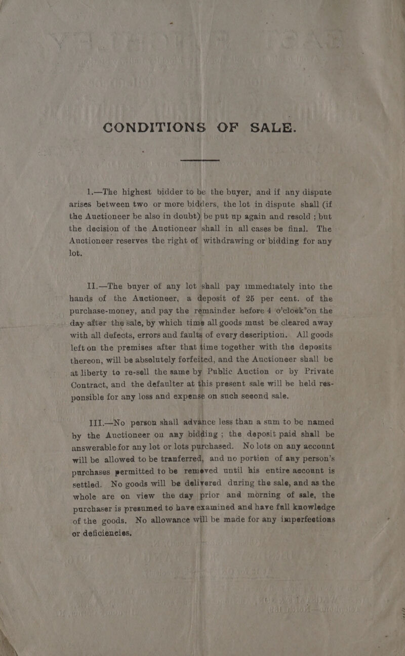 CONDITIONS OF SALE. 1.—The highest bidder to be the buyer, and if any dispute arises between two or more bidders, the lot in dispute shall (if the Auctioneer be also in doubt) be put up again and resold ; but Auctioneer reserves the right of withdrawing or bidding for any lot. II.—The buyer of any lot shall pay immediately into the hands of the Auctioneer, a deposit of 25 per cent. of the purchase-money, and pay the remainder before 4 o’cloek*on the day after the sale, by which time all goods must be cleared away with all defects, errors and faults of every description. All goods left on the premises after that time together with the deposits thereon, will be absolutely forfeited, and the Auctioneer shall be at liberty to re-sell the same by Public Auction or by Private Contract, and the defaulter at this present sale will be held res- ponsible for any loss and expense on such seeond sale. IlI.—No person shall advance less than a sum to be named ‘by the Auctioneer on any bidding ; the deposit paid shall be answerable for any lot or lots purchased. No lots on any aecount will be allowed to be tranferred, and no portion of any person’s purchases permitted to be remeved until his entire aecount is settled. No goods will be delivered during the sale, and as the whole are on view the day prior and morning of sale, the purchaser is presumed to have examined and have full knowledge of the goods. No allowance will be made for any imperfections or deficiencies, saaee