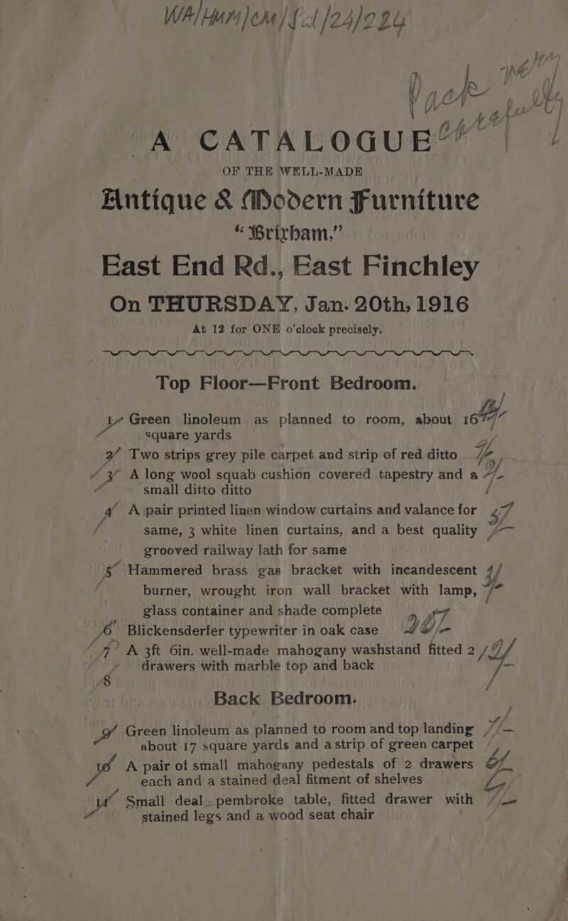 WAM Jom) {21/24/2924 iy. CATALoauEY OF THE WELL-MADE Mntique &amp; Modern Furniture “ Brirbam,” East End Rd., East Finchley On THURSDAY, Jan. 20th, 1916 At 12 for ONE o'clock precisely. Top Floor—Front Bedroom. Kv Green linoleum as planned to room, about co ‘ square yards i. tA Two strips grey pile carpet and strip of red ditto ie 14 “ 3 A long wool squab cushion covered tapestry and a Ae small ditto ditto é 4 A pair printed linen window curtains and valance for 7 f same, 3 white linen curtains, and a best quality , Macs grooved railway lath for same Y 4: “Hammered brass gas bracket with incandescent 4/ burner, wrought iron wall bracket with iy Yo glass container and shade complete A, Blickensderfer typewriter in oak case 96) o) Z 4? A 3ft Gin. well-made mahogany washstand fitted 2/hf | ‘ » ‘drawers with marble top and back a Back Bedroom. 7, Wit Green linoleum as planned to room and top landing //— about 17 square yards and astrip of green carpet each and a stained deal fitment of shelves SF Be “ Small deal.- pembroke table, fitted drawer with y fide nd stained legs and a wood seat chair