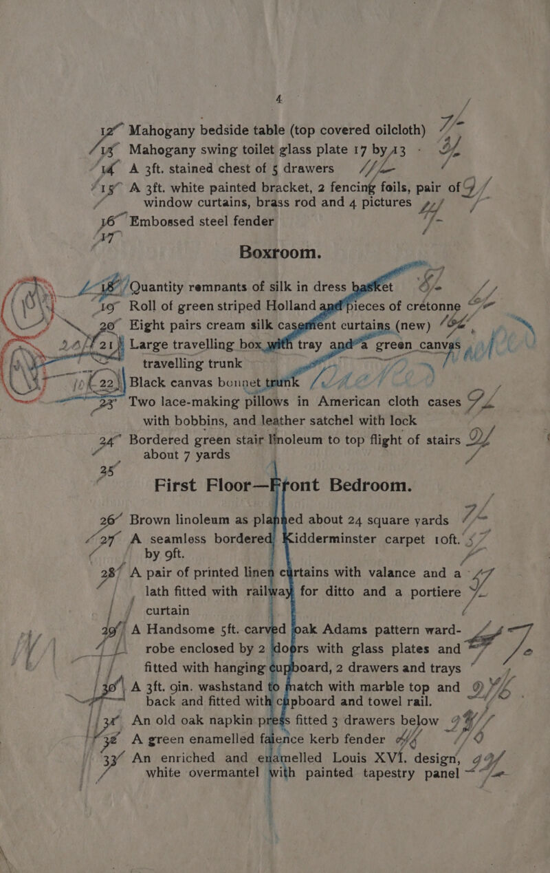 4 ie Embossed steel fender Boxroom. o Eight pairs cream silk caserfie is | a | ron) Large travelling box with anda es travelling trunk a “Ts 22) Black canvas bounet tre an : * Two lace-making piltois in American cloth cases Gy. v4 with bobbins, and leather satchel with lock 24° Bordered green stair linoleum to top flight of stairs Y “about 7 yards P / f rd First Floor—Front Bedroom. bit Brown linoleum as pl Z oT A seamless bordered C by oft. 287 A pair of printed linet _ lath fitted with rail | f curtain | agf! A Handsome 5ft. carved oak Adams pattern ward- 2 fb ( loprs with glass plates and *” We oard, 2 drawers and trays “ robe enclosed by 2 fitted with hanging ¢ ‘i atch with marble top and 2 Ye cCapboard and towel rail. | A 3ft. goin. washstand tt ’ back and fitted wit ‘yf An old oak napkin pr fitted 3 drawers poor’ IW, 7 I Ve A green enamelled fa ence kerb fender Mg 703 33’ An enriched and enamelled Louis XVI. abba G4 Pe white overmantel i ith painted tapestry panel ~~ Van. ed about 24 square yards Z, = idderminster carpet 1oft. <7 curtains with valance and a L ay, for ditto and a portiere