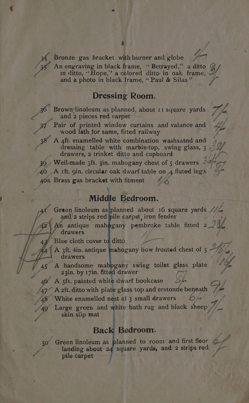 Bronze gas bracket withburner and globe 7 Ys An engraving in black frame, “ Betrayed,” a ditto FQ / in ditto, *‘ Flope,” a colored ditto in oak frame, ~” and a photo in black frame, “ Paul &amp; Silas” a Dressing Room. ff 36. Brown'linoleum as planned, about I1 square yards wy A * spend 2 pieces red carpet Gs ; oT Pair of printed window curtains and valance and KL V4 wood lath for same, fitted railway y 3 A 4ft. enamelled white combination washsatnd and Ls dressing table with marble-top, swing glass, 3 aA drawers, 2 trinket ditto and cupboard aye 39.» Well-made 3ft. 3in. mahogany chest of 5 drawers “7 67 40 _A tft. gin. circular oak dwarf table on .4 fluted legs — of 40a Brass gas bracket with fitment hig, : _ Middle Bedroom. pe Green linoleum as/planned about 16 square yards “i pra 2 api red pile carpet, iron fender Blue cloth cover to ditto 1h A 3ft. 4in. antique mahogany bow fronted chest of in o” drawers Mf The 23in. by 17in fitt drawer sag, / 46° A 5ft. painted white dwarf bookcase copa ZY /47° A 2ft. ditto with plate glass top and hretentfe beneath “48 ‘White enamelled nest of 3 small drawers LD fos : A490 Large green and white bath rug and black sheep | Yi skin slip mat : ns | Bedroom. fo planned to room and first floor QQ. square yards, and 2 strips red. y= 4 Bac 50 - Green linoleum as f landing about 24 : pile carpet