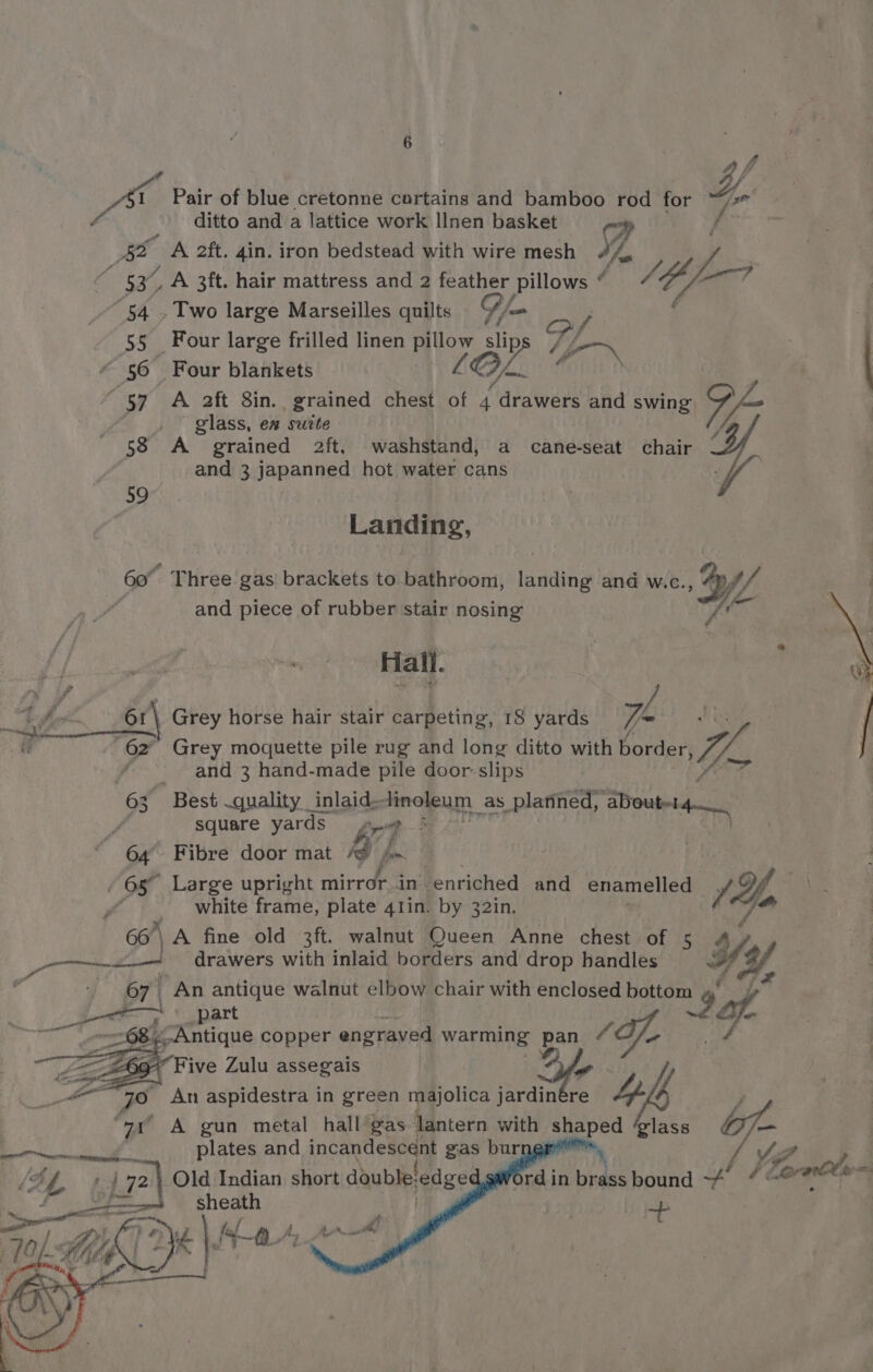 ’ 4, 51 Pair of blue cretonne cortains and bamboo “g for lian ditto and a lattice work Ilnen basket AE A 2ft. 4in. iron bedstead with wire mesh Y. a 53. A 3ft. hair mattress and 2 Fae Pillows ¢ VE $l “f 54 » Two large Marseilles quilts ‘S//= | CO eae | 55 Four large frilled linen Pillow 5 v5 Lie~ | “56 Four blankets LQ Oy 57 A 2ft 8in. grained chest of 4 drawers and swing, yj glass, en suite ‘ 58 A grained 2ft. washstand, a cane-seat chair and 3 japanned hot water cans 59 Landing, 60° Three gas brackets to bathroom, landing and w.c. YL and piece of rubber stair nosing Hall. Grey horse hair stair carpeting, 18 yards | Grey moquette pile rug and long ditto with Ae me and 3 hand-made pile door: slips | 6x, Best quality inlaid. finoleum as platined, ‘aDout-14— / square yards pup | | | 64 Fibre door mat AD fn - 65° Large upright mirrop in’ enriched and enamelled (Yo : white frame, plate 41in. by 32in. 66’ | A fine old 3ft. walnut Queen Anne chest of 5 — ea drawers with inlaid borders and drop handles Hy 67 An antique walnut elbow chair with enclosed bottom part sof g Antique copper engraved warming pan £€ CES “Five Zulu assegais Or acs je An aspidestra in green majolica aot re 1h. 4 “7t «~A gun metal hall’gas lantern with o_, glass Lg | 472 | Old Indian short doubleledge SA rdin eee bound ff aisk ie = sheath 4