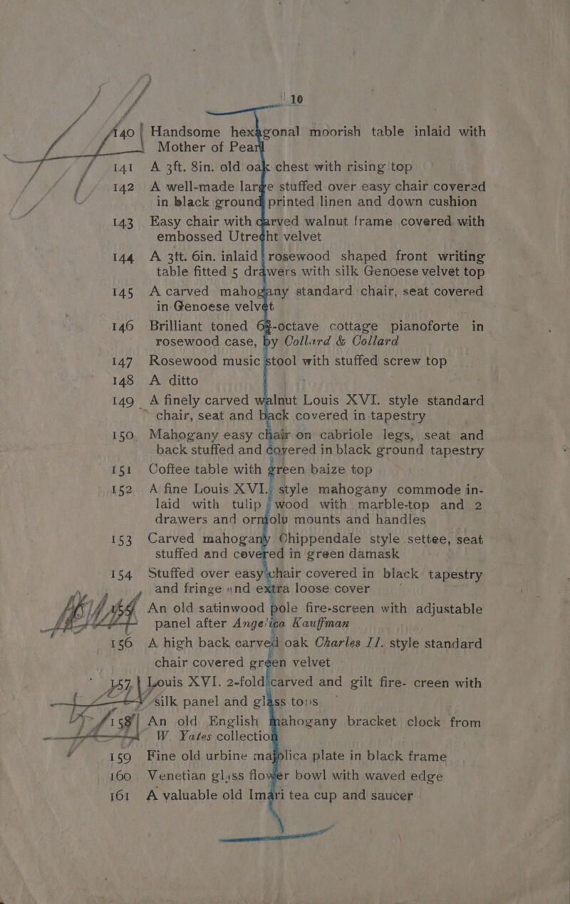 145 A carved mahogea ny standard chair, seat covered in Genoese velvet 146 Brilliant toned 6% rosewood case, by Collard &amp; Collard | 147. Rosewood music stool with stuffed screw top 148 <A ditto wy 149 A finely carved walnut Louis XVI. style standard * chair, seat and be ck covered in tapestry 150. Mahogany easy chair on cabriole legs, seat and back stuffed and ¢gyered in black ground tapestry 151 Coftee table with green baize top 152 A fine Louis XVI.; style mahogany commode in- laid with tulip; wood with marble-top and 2 drawers and ormolv mounts and handles 153 Carved mahogany Ohippendale style settee, seat stuffed and cevered in green damask 154 Stuffed over easy'chair covered in black tapestry and fringe «nd extra loose cover An old satinwood pole fire-screen with adjustable ‘panel after Ange’ica Kauffman d oak Charles J/. style standard Louis XVI. 2-fold carved and gilt fire- creen with Wsilk panel and glass toys ahogany bracket clock from W. Yates collectio 159 Fine old urbine ma 160 Venetian glass flo lica plate in black frame __ r bowl with waved edge