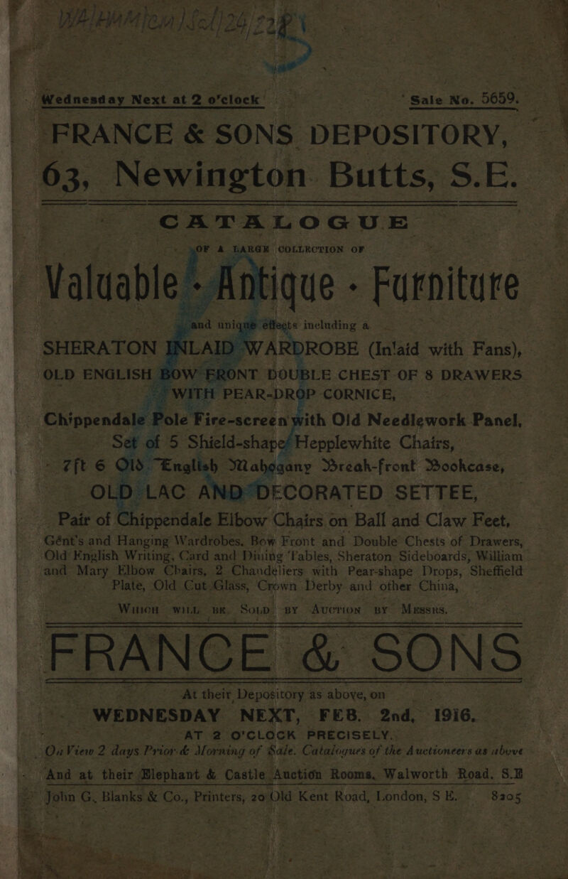 - Sty SO, eS a | at aed mee oe ee ORS) ; ; B: ee m af LA RA Pm oa - =f ee! tn ee * = ee WAH MACHA) SCA] PO TEA, = Weanentay Next at 2 orelock eke eee ‘ Sale No. 5650. Se zy “1 er eee ee aa t “FRANCE &amp; SONS DEPOSITORY, 63, | _ Newington. Butts, S.E. Sere Hoare a, ROE ‘COLLECTION ‘oF ees Furniture 2 | and . ap oe including a ? SHERATON IN NLA ‘OLD A | Ct ippendale. fics, Chala on Ball ; and Claw F eet, | Gént’s ata Aangne Wardrobes. Bow Front and Double’ Chests of Drawers, Old English Writing, Card and Dining ‘ables, Sheraton. Sideboards, William and Mary Elbow Chairs, 2 Chandeliers with Pear- shape Drops, ‘Sheffield - ree Old Cut Glass, Crpwn Derby and other China, Winton wiLb | Be. Sopp, px Avovion “py” Mussns BY Avorion BY “Maser, - A teeth, + es eis eens ay. i eee ee : hs Mes R te : 7 eis ap iy Wala &gt; - EN
