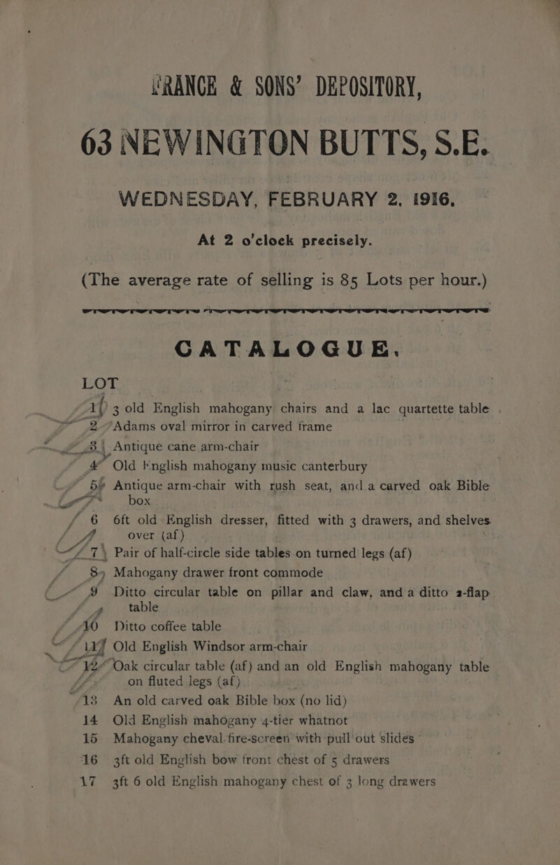 URANCE &amp; SONS’ DEPOSITORY, WEDNESDAY, FEBRUARY 2. 1916, At 2 o'clock precisely. errr rs CATALOGUE. ‘aad ss gre % eer A Adams oval mirror in carved frame Antique cane arm-chair “Old English mahogany music canterbury box 6ft old English dresser, fitted with 3 drawers, and shelves. over (af) Pair of half-circle side tables on turned legs (af) a, “WO 14 15 16 Ditto circular table on pillar and claw, anda ditto a-flap. table Ditto coffee table “Oak circular table (af) and an old English mahogany table on fluted legs (af) An old carved oak Bible box (no lid) Old English mahogany 4-tier whatnot Mahogany cheval.fire-screen with pullout slides - 3ft old English bow front chest of 5 drawers