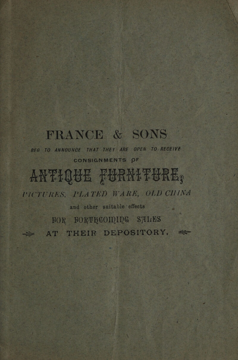 FRANCE &amp; SONS BEG TO ANNOUNCE THAT THEY ARE OPEN. TO. RECEIVE / CONSIGNMENTS OF ANTIQUE FURNETERE, PICTURES, PLATED WARE, OLD CIINA Te ang Yothdr: enitable’ effects | FOR FORTHCOMING SALES = AT THEIR DEPOSITORY, =