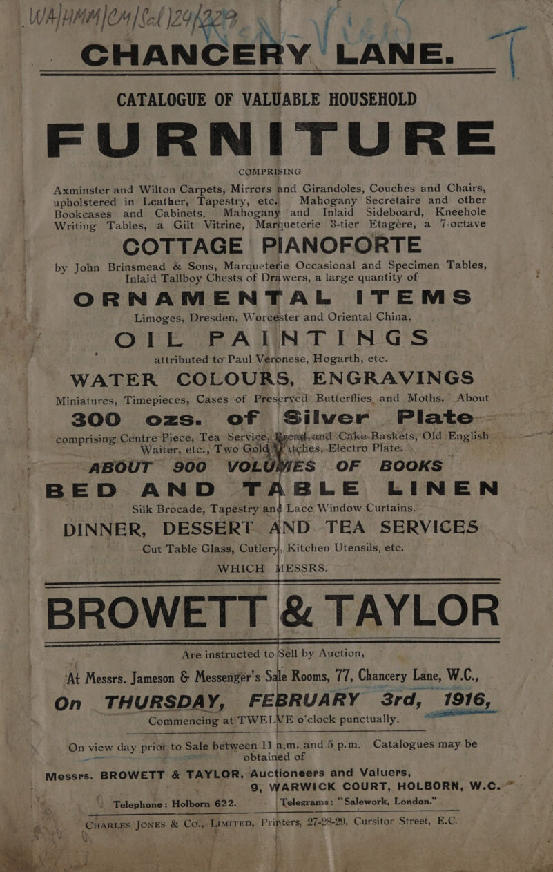 WAM La MICH |Set 1249p ive N | fi CATALOGUE OF VALUABLE HOUSEHOLD FURNITURE COMPRISING Axminster and Wilton Carpets, Mirrors and Girandoles, Couches and Chairs, upholstered in Leather, Tapestry, etc. Mahogany Secretaire and other Bookcases and Cabinets. Mahogany and Inlaid Sideboard, Kneehole Writing Tables, a Gilt Vitrine, Marqueterie 3-tier Etagére, a 7-octave COTTAGE PIANOFORTE by John Brinsmead &amp; Sons, Marqueterie Occasional and Specimen Tables, Inlaid Tallboy Chests of Drawers, a large quantity of ORNAMENTAL ITEMS Limoges, Dresden, Worcester and Oriental China. 7 OIL PAINTINGS ° attributed to’: Paul Veronese, Hogarth, etc. WATER COLOURS, ENGRAVINGS Miniatures, Timepieces, Cases of Preserved Butterflies and Moths. About 300 ozs. of Silwer Plate— comprising Centre Piece, Tea Service,, Waiter, etc., Two Gold’ viches;.- Electro Plate. ABOUT 900 VOLUMES OF BOOKS BED AND T BLE LINEN Silk Brocade, Tapestry and Lace Window Curtains. DINNER, DESSERT AND TEA SERVICES Cut Table Glass, Cutler i, Kitchen Utensils, etc. WHICH ene: BROWETT &amp; TAYLOR Are instructed ib Sell by Auction, ‘At Messrs. Jameson &amp; Messenger’ s Sale Rooms, 77, Chancery Lane, W.C., On THURSDAY, FEE RUARY 3rd, 1916, rt ae webct at ema © E o'clock punctually. cy Qn view day prior to Sale bedvveei ny a.m. and 5 p.m. Catalogues may be obtained of Messrs. BROWETT &amp; TAYLOR, Auctioneers and Valuers, ; 9, WARWICK COURT, HOLBORN, W. Cc. \ Telephone: Holborn 622. - | Telegrams: x Salework, London.” , ea” - ‘ : : ' CHARLES JONES &amp; Co.,, LIMITED, Printers, 27-28-29, Cursitor Street, E.C. ty y 4 7 t i five \ 4 D 4 y, . , AA ae 2g chy DER OLOR Golo kts ee