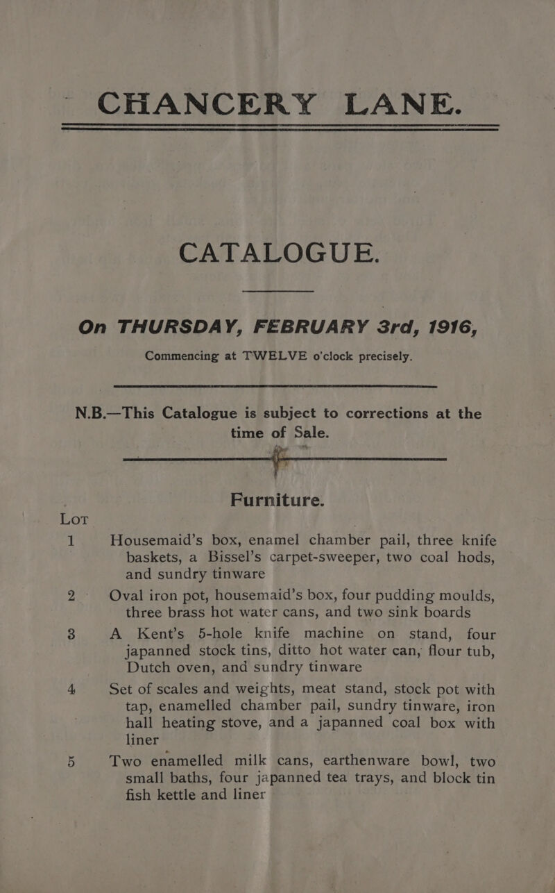 CHANCERY LANE. CATALOGUE. On THURSDAY, FEBRUARY 3rd, 1916, Commencing at TWELVE o'clock precisely. N.B.—This Catalogue is subject to corrections at the time of Sale. 7 Furniture. Lot , 1 Housemaid’s box, enamel chamber pail, three knife baskets, a Bissel’s carpet-sweeper, two coal hods, and sundry tinware 2. Oval iron pot, housemaid’s box, four pudding moulds, three brass hot water cans, and two sink boards 3 A Kent’s 5-hole knife machine on stand, four japanned stock tins, ditto hot water can, flour tub, Dutch oven, and sundry tinware + Set of scales and weights, meat stand, stock pot with tap, enamelled chamber pail, sundry tinware, iron hall heating stove, and a japanned coal box with liner 5 Two enamelled milk cans, earthenware bowl, two small baths, four japanned tea trays, and block tin fish kettle and liner