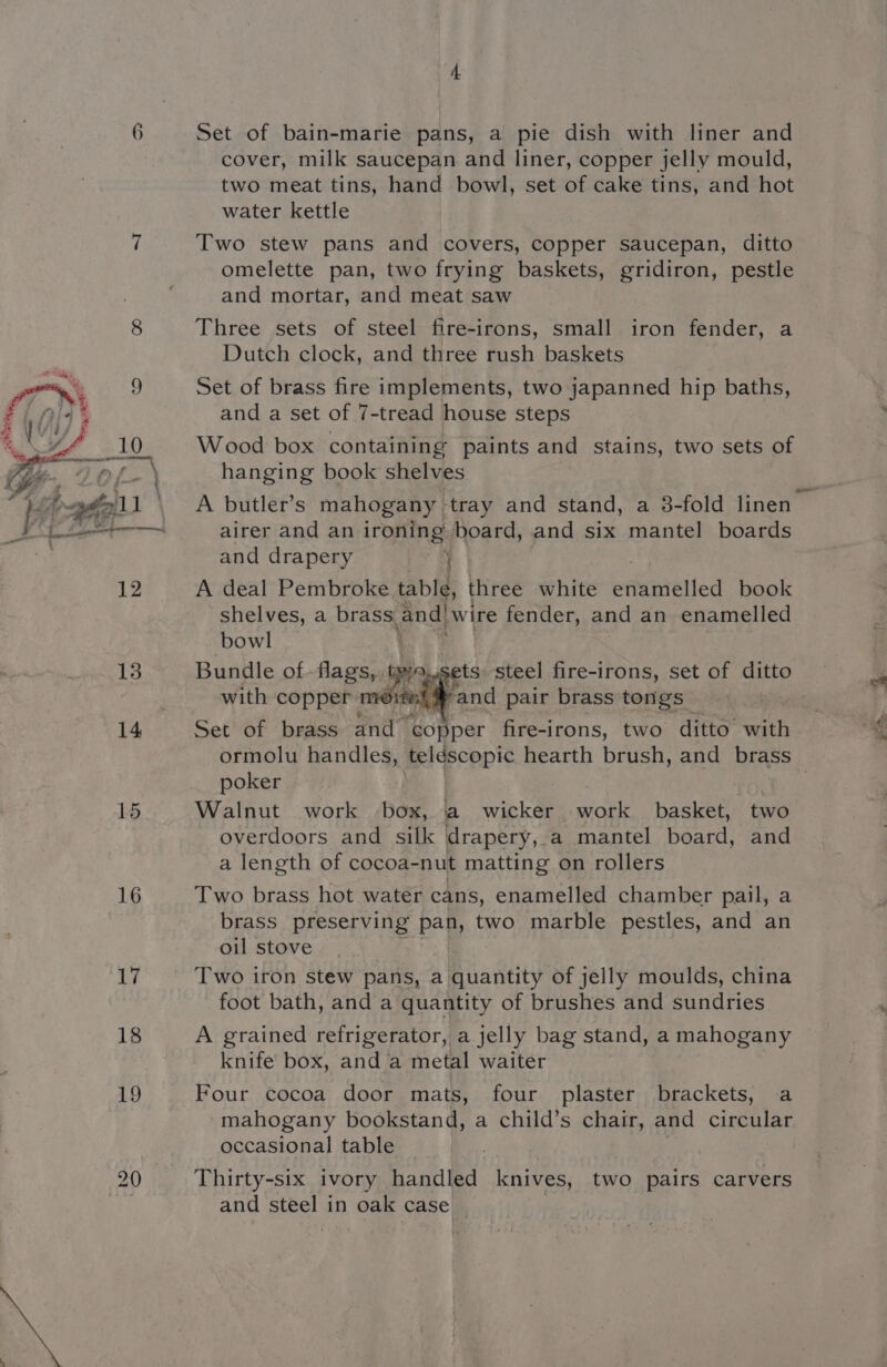 6 14 15 16 17 18 19 Set of bain-marie pans, a pie dish with liner and cover, milk saucepan and liner, copper jelly mould, two meat tins, hand bowl, set of cake tins, and hot water kettle Two stew pans and covers, copper saucepan, ditto omelette pan, two frying baskets, gridiron, pestle and mortar, and meat saw Three sets of steel fire-irons, small iron fender, a Dutch clock, and three rush baskets Set of brass fire implements, two japanned hip baths, and a set of 7-tread house steps Wood box containing paints and stains, two sets of hanging book shelves airer and an ironing board, and six mantel boards and drapery } A deal Pembroke table, three white prinelied book shelves, a brass, gendiwire fender, and an enamelled bowl Bundle of flags, ips ets steel fire-irons, set of ditto with copper morte “and pair brass tongs | Set of brass and ‘copper fire-irons, two ditto’ with poker Walnut work box, a_ wicker oe basket, two overdoors and silk drapery, a mantel board, and a length of cocoa-nut matting on rollers Two brass hot water cans, enamelled chamber pail, a brass preserving pan, two marble pestles, and an oil stove Two iron stew pans, a quantity of jelly moulds, china foot bath, and a quantity of brushes and sundries A grained refrigerator, a jelly bag stand, a mahogany knife box, and a metal waiter Four cocoa door mats, four plaster brackets, a “mahogany bookstand, a child’s chair, and circular occasional table Thirty-six ivory handled knives, two pairs carvers and steel in oak case ln