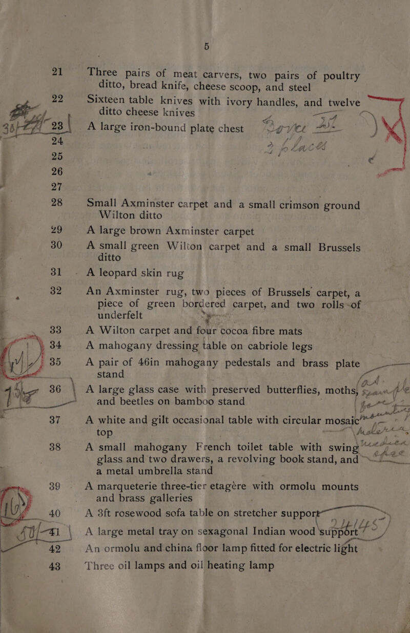 5 Three pairs of meat carvers, two pairs of poultry — ditto, bread knife, cheese scoop, and steel Sixteen table knives with ivory handles, and pes ditto cheese knives a eo ae A large iron-bound plate chest VeVi Le P ype ae a et Us Ve Small Axminster carpet and a small crimson ground Wilton ditto A large brown Axminster carpet A small green Wilton carpet and a small Brussels ditto An Axminster rug, two pieces of Brussels carpet, a piece of green “bordered gparpey and two rolls-of underfelt ye A Wilton carpet and four cocoa fibre mats A mahogany dressing table on cabriole legs A pair of 46in mahogany pedestals and brass plate stand OF xj and beetles on bamboo stand ) tore — A white and gilt occasional table with circular mosaic AS top si Mu A small P ahGwaly French toilet table with swing” glass and two drawers, a revolving book stand, and “~~! a metal umbrella stand ‘ A marqueterie three-tier etagére with ormolu mounts and brass galleries A 3ft rosewood sofa table on al ee SUPPOE . -) A large metal tray on sexagonal Indian wood ' \support’/ YS ‘i UA ita tA An ormolu and china floor lamp fitted for electric light Three oil lamps and oil heating lamp