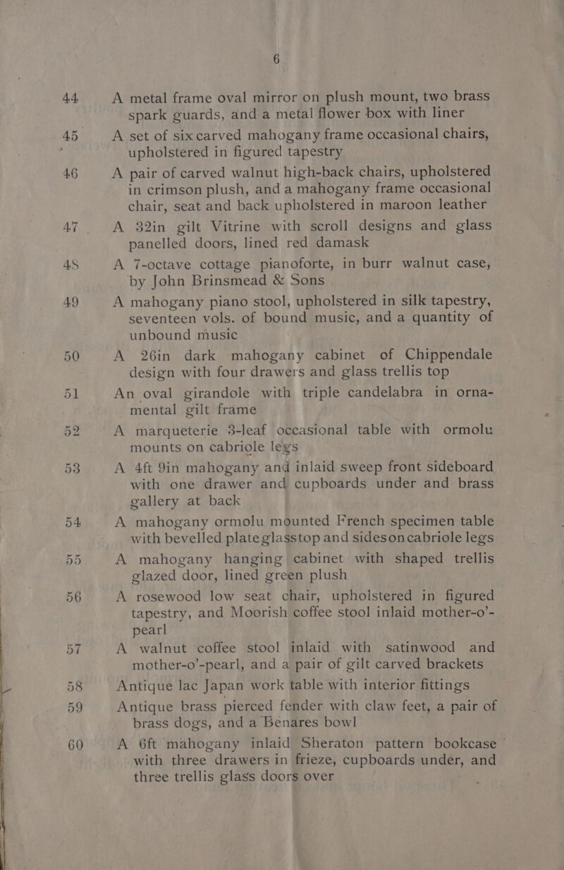 44 46 A metal frame oval mirror on plush mount, two brass spark guards, and a metal flower box with liner A set of sixcarved mahogany frame occasional chairs, upholstered in figured tapestry A pair of carved walnut high-back chairs, upholstered in crimson plush, and a mahogany frame occasional chair, seat and back upholstered in maroon leather A 32in gilt Vitrine with scroll designs and glass panelled doors, lined red damask A 7-octave cottage pianoforte, in burr walnut case, by John Brinsmead &amp; Sons . A mahogany piano stool, upholstered in silk tapestry, seventeen vols. of bound music, and a quantity of unbound music A 26in dark mahogany cabinet of Chippendale design with four drawers and glass trellis top An oval girandole with triple candelabra in orna- mental gilt frame A marqueterie 3-leaf occasional table with ormolu mounts on cabriole legs A 4ft 9in mahogany and inlaid sweep front sideboard with one drawer and cupboards under and brass gallery at back A mahogany ormolu mounted French specimen table with bevelled plate glasstop and sidesoncabriole legs A mahogany hanging cabinet with shaped trellis glazed door, lined green plush A rosewood low seat chair, upholstered in figured tapestry, and Moorish coffee stool inlaid mother-o’- pearl A walnut coffee stool inlaid with satinwood and mother-o’-pearl, and a pair of gilt carved brackets Antique lac Japan work table with interior fittings Antique brass pierced fender with claw feet, a pair of brass dogs, and a Benares bowl A 6ft mahogany inlaid Sheraton pattern bookcase with three drawers in frieze, cupboards under, and three trellis glass doors over