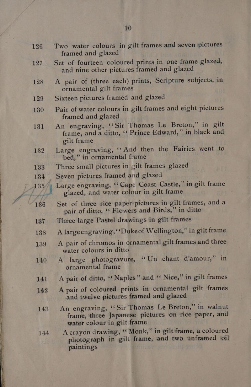 126 127 128 129 130 131 132 133 134 136 137 138 139 140 141 142 143 144 10 Two water colours in gilt frames and seven pictures framed and glazed Set of fourteen coloured prints in one frame glazed, and nine other pictures framed and glazed A pair of (three each) prints, Scripture subjects, in ornamental gilt frames Sixteen pictures framed and glazed Pair of water colours in gilt frames and eight pictures framed and glazed An engraving, ‘‘Sir Thomas Le Breton,” in gilt frame, anda ditto, ‘‘ Prince Edward,” in black and gilt frame Large engraving, ‘‘And then the Fairies went to bed,” in ornamental frame Three small pictures in gilt frames glazed Large engraving, ‘‘ Cape Coast Castle,” in gilt frame glazed, and water colour in gilt frame Set of three rice paper pictures in gilt frames, and a pair of ditto, ‘‘ Flowers and Birds,” in ditto Three large Pastel drawings in gilt frames A largeengraving, ‘‘Dukeof Wellington,” in gilt frame A pair of chromos in ornamental gilt frames and three water colours in ditto 3 A large photogravure, ‘‘Un chant d’amour,”’ in ornamental frame A pair of ditto, ‘‘ Naples” and ‘‘ Nice,” in gilt frames A pair of coloured prints in ornamental gilt frames and twelve pictures framed and glazed ) An engraving, ‘‘Sir Thomas Le Breton,’ in walnut frame, three Japanese pictures on rice paper, and water colour in gilt frame A crayon drawing, “ Monk,” in gilt frame, a coloured photograph in gilt frame, and two unframed oil paintings .