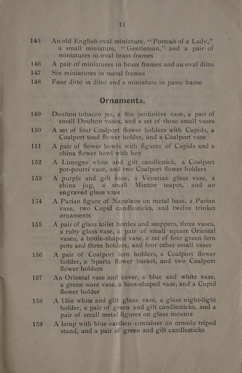 145 146 147 148 149 150 151 153 155 156 157 158 159 11 Anold English oval miniature, ‘‘ Portrait of a Lady,” a small miniature, ‘‘Gentleman,” and a pair of miniatures in oval brass frames A pair of miniatures in brass frames and an oval ditto Six miniatures in metal frames Four ditto in ditto and a miniature in paste frame Ornaments. Doulton tobacco jar, a 6in jardiniere vase, a pair of small Doulton vases, and a set of three small vases A set of four Coalport flower holders with Cupids, a Coalport toad flower holder, and a Coalport vase A pair of flower bowls with figures of Cupids anda china flower bowl with boy A Limoges white and gilt candlestick, a Coalport pot-pourri vase, and two Coalport flower holders A purple and gilt vase, a Venetian glass vase, a china jug, a small Minton teapot, and an engraved glass vase A Parian figure of Napoleon on metal base, a Parian vase, two Cupid candlesticks, and twelve trinket ornaments’ : A pair of glass toilet bottles and stoppers, three vases, a ruby glass vase, a pair of smal] square Oriental vases, a bottle-shaped vase, 2 set of four green fern pots and three holders, and four other small vases A pair of Coalport fern holders, a Coalport flower holder, a Sparta flower basket, and two Coalport flower holders An Oriental vase and cover, a blue and white vase, a green ware vase, a boot-shaped vase, and a Cupid flower holder A 13in white and gilt glass vase, a glass night-light holder, a pair of green and gilt candlesticks, and a pair of small metal figures on glass mounts A lamp with blue earthen container on ormolu tripod stand, and a pair of green and gilt candlesticks