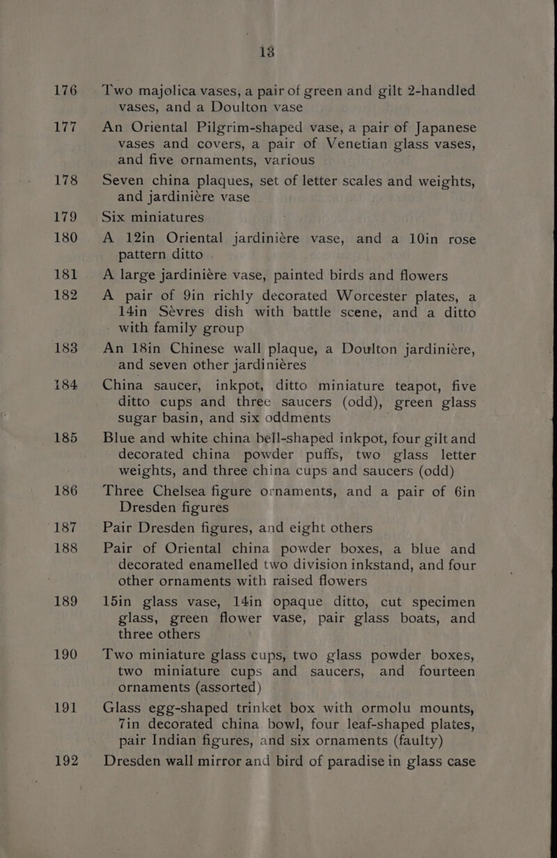 176 177 178 179 180 181 182 183 184 185 186 187 188 189 190 191] 192 13 Two majolica vases, a pair of green and gilt 2-handled vases, and a Doulton vase An Oriental Pilgrim-shaped vase, a pair of Japanese vases and covers, a pair of Venetian glass vases, and five ornaments, various Seven china plaques, set of letter scales and weights, and jardiniere vase Six miniatures A 12in Oriental jardiniére vase, and a 10in rose pattern ditto A large jardiniére vase, painted birds pa flowers A pair of 9in richly decorated Worcester plates, a 14in Sevres dish with battle scene, and a ditto - with family group An 18in Chinese wall plaque, a Doulton jardiniére, and seven other jardinieres China saucer, inkpot, ditto miniature teapot, five ditto cups and three saucers (odd), green glass sugar basin, and six oddments Blue and white china bell-shaped inkpot, four gilt and decorated china powder puffs, two glass letter weights, and three china cups and saucers (odd) Three Chelsea figure ornaments, and a pair of 6in Dresden figures Pair Dresden figures, and eight others Pair of Oriental china powder boxes, a blue and decorated enamelled two division inkstand, and four other ornaments with raised flowers 15in glass vase, 14in opaque ditto, cut specimen glass, green flower vase, pair glass boats, and three others Two miniature glass cups, two glass powder boxes, two miniature cups and saucers, and fourteen ornaments (assorted ) Glass egg-shaped trinket box with ormolu mounts, 7in decorated china bowl, four leaf-shaped plates, pair Indian figures, and six ornaments (faulty) Dresden wall mirror and bird of paradise in glass case