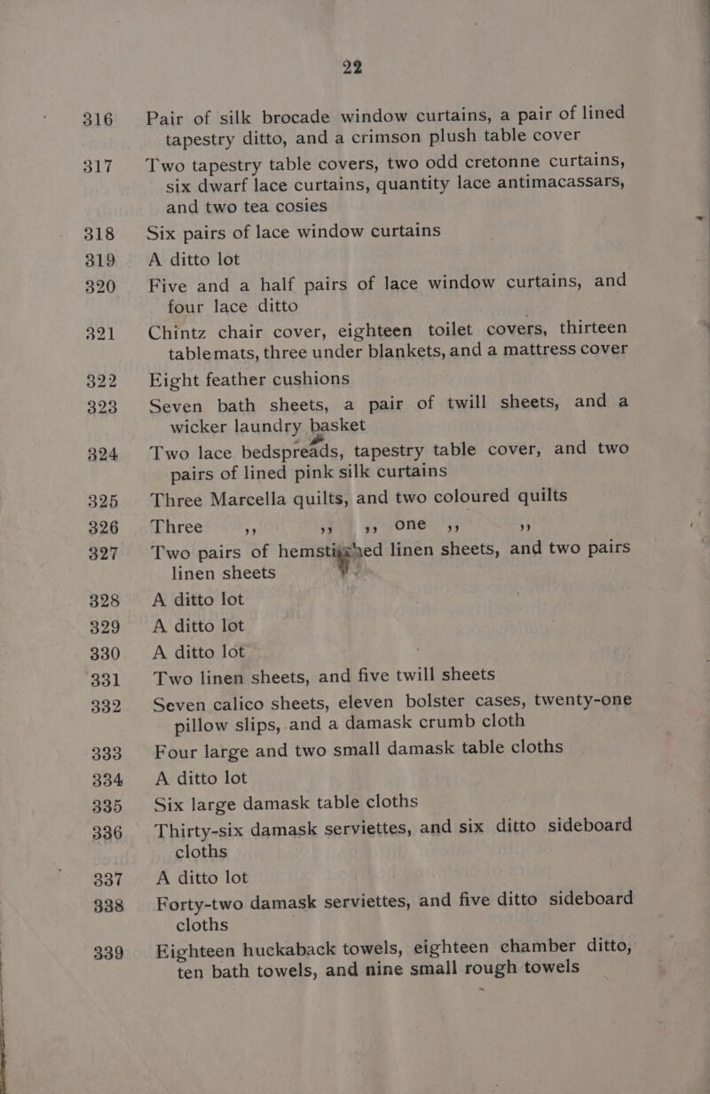 316 317 318 320 321 322 323 324 5325 326 327 328 329 330 331 332 339 334 335 336 337 338 339 22 Pair of silk brocade window curtains, a pair of lined tapestry ditto, and a crimson plush table cover Two tapestry table covers, two odd cretonne curtains, six dwarf lace curtains, quantity lace antimacassars, and two tea cosies Six pairs of lace window curtains A. ditto lot Five and a half pairs of lace window curtains, and four lace ditto Chintz chair cover, eighteen toilet covers, thirteen table mats, three under blankets, and a mattress cover Eight feather cushions Seven bath sheets, a pair of twill sheets, and a wicker laundry basket Two lace bedspreads, tapestry table cover, and two pairs of lined pink silk curtains Three Marcella quilts, and two coloured quilts Three ” 9 yy ONE yy ” Two pairs of hemptigmyc: linen sheets, and two pairs linen sheets A ditto lot A ditto lot A ditto lot Two linen sheets, and five twill sheets Seven calico sheets, eleven bolster cases, twenty-one pillow slips, and a damask crumb cloth Four large and two small damask table cloths A ditto lot Six large damask table cloths Thirty-six damask serviettes, and six ditto sideboard cloths A ditto lot Forty-two damask serviettes, and five ditto sideboard cloths 3 Eighteen huckaback towels, eighteen chamber ditto, ten bath towels, and nine small rough towels