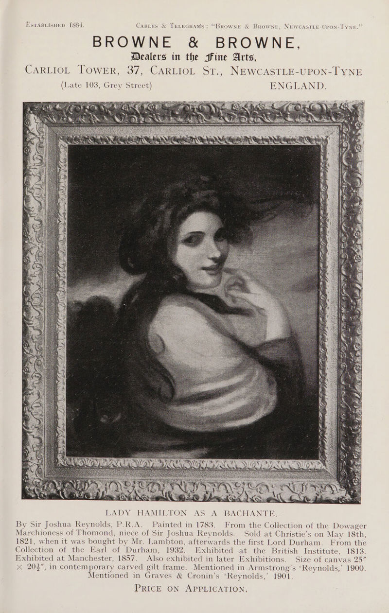 ESTABLISHED I8S4. Castes &amp; TeLecramMs: “Browne &amp; Browne, NEWCASTLE-UPON-TYNE. BROWNE &amp; BROWNE Dealers in the Fine Arts, CARLIOL TOWER, 37, CARLIOL St., NEWCASTLE-UPON-IYNE (J vate 103, Grey Street) ENGLAND. By Sir Joshua Reynolds, P.R.A. Painted in 1783. From the Collection of the Dowager Marchioness of Thomond, niece of Sir Joshua Reynolds. Sold at Christie’s on May 18th, 1821, when it was bought by Mr. Lambton, afterwards the first Lord Durham. From the Collection of the Earl of Durham, 1932. Exhibited at the British Institute, 1813. Exhibited at Manchester, 1857. Also exhibited in later Exhibitions. Size of canvas 25” x 203”, in contemporary carved gilt frame. Mentioned in Armstrong’s ‘Reynolds,’ 1900. Mentioned in Crees &amp; Cronin’s ‘Reynolds,’ 1901. PRICE ON - APPLICATION,