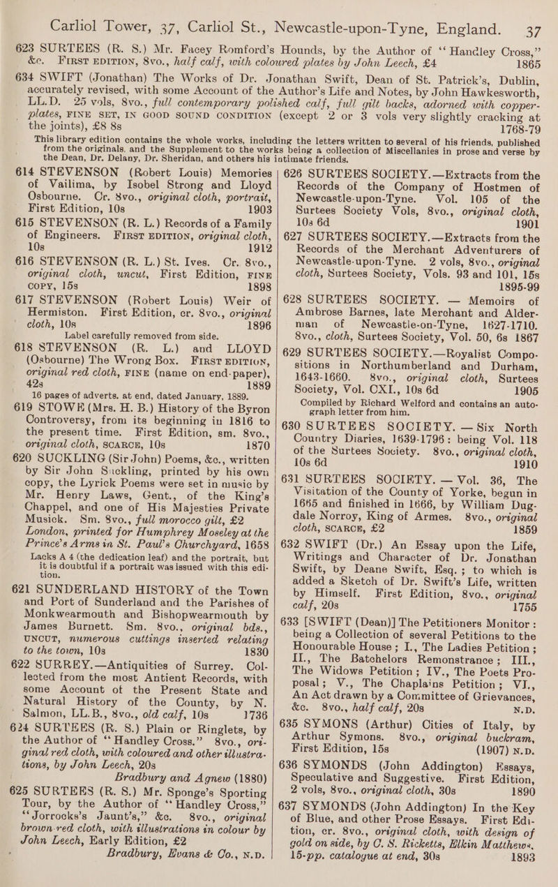 623 SURTEES (R. S.) &amp;e. a7 1865 the joints), £8 8s 1768-79 614 STEVENSON (Robert Louis) Memories of Vailima, by Isobel Strong and Lloyd Osbourne. Cr. 8vo., original cloth, portrait, First Edition, 10s 1903 615 STEVENSON (R. L.) Records of a Family of Engineers. FIRstT EDITION, original cloth, 10s 1912 616 STEVENSON (R. L.) St. Ives. Or. 8vo., original cloth, uncut, First Edition, FINE copy, 15s 1898 617 STEVENSON (Robert Louis) Weir of Hermiston. First Edition, er. 8vo., original cloth, 10s 1896 Label carefully removed from side. 618 STEVENSON (R. L.) and LLOYD (Osbourne) The Wrong Box. First epirion, original red cloth, FINE (name on end- paper), 42s 1889 16 pages of adverts. at end, dated January, 1889. 619 STOWE (Mrs. H. B.) History of the Byron Controversy, from its beginning in 1816 to the present time. First Edition, sm. 8vo., original cloth, SCARCE, 10s 1870 620 SUCKLING (Sir John) Poems, &amp;c., written by Sir John Suckling, printed by his own copy, the Lyrick Poems were set in music by Mr. Henry Laws, Gent., of the King’s Chappel, and one of His Majesties Private Musick. Sm. 8vo., ful’ morocco gilt, £2 London, printed for Humphrey Moseley at the Prince’s Arms in St. Paul’s Churchyard, 1658 Lacks A 4 (the dedication leaf) and the portrait, but it is doubtful if a portrait was issued with this edi- tion. 621 SUNDERLAND HISTORY of the Town and Port of Sunderland and the Parishes of Monkwearmouth and Bishopwearmouth by James Burnett. Sm. 8vo., original bds., UNCUT, numerous cuttings inserted relating to the town, 10s 1830 622 SURREY.—Antiquities of Surrey. Col- lected from the most Antient Records, with some Account of the Present State and Natural History of the County, by N. ' Salmon, LL.B., 8vo., old calf, 10s 1736 624 SURTEES (R. S.) Plain or Ringlets, by the Author of ‘* Handley Cross.” 8vo., ort- ginal red cloth, with coloured and other tllustra- tions, by John Leech, 20s Bradbury and Agnew (1880) 625 SURTEES (R. 8S.) Mr. Sponge’s Sporting Tour, by the Author of ‘* Handley Cross,” *‘Jorrocks’s Jaunt’s,” &amp;c. 8vo., original brown-red cloth, with illustrations in colour by John Leech, Early Edition, £2 ; Bradbury, Hvans &amp; Co., N.v. 626 SURTEES SOCIETY.—Extracts from the Records of the Company of Hostmen of Newcastle-upon-Tyne. Vol. 105 of the Surtees Society Vols, 8vo., original cloth, 103 6d 1901 627 SURTEES SOCIETY.—Extracts from the Records of the Merchant Adventurers of Neweastle-upon-Tyne. 2 vols, 8vo., original cloth, Surtees Society, Vols. 93 and 101, 15s 1895-99 628 SURTEES SOCIETY. — Memoirs of Ambrose Barnes, late Merchant and Alder- man of Newcastle-on-Tyne, 1627-1710. 8vo., cloth, Surtees Society, Vol. 50, 6s 1867 629 SURTEES SOCIETY.—Royalist Compo. sitions in Northumberland and Durham, 1643-1660. 8vo., original cloth, Surtees Society, Vol. CXI., 10s 6d 1905 Compiled by Richard Welford and contains an auto- graph letter from him. 6830 SURTEES SOCIETY. — Six North Country Diaries, 1639-1796: being Vol. 118 of the Surtees Society. 8vo., original cloth, 10s 6d 1910 631 SURTEES SOCIETY. — Vol. 36, The Visitation of the County of Yorke, begun in 1665 and finished in 1666, by William Dug- dale Norroy, King of Armes. 8vo., original cloth, SCARCE, £2 1859 632 SWIFT (Dr.) An Essay upon the Life, Writings and Character of Dr. Jonathan Swift, by Deane Swift, Esq. ; to which is added a Sketch of Dr. Swift’s Life, written by Himself. First Edition, 8vo., original calf, 20s 1755 633 [SWIFT (Dean)] The Petitioners Monitor : being a Collection of several Petitions to the Honourable House ; I., The Ladies Petition ; II., The Batchelors Remonstrance; III., The Widows Petition; IV., The Poets Pro- posal; V., The Chaplains Petition; VI., An Act drawn by a Committee of Grievances, &amp;c. 8vo., half calf, 20s N.D. 635 SYMONS (Arthur) Cities of Italy, by Arthur Symons. 8vo., original buckram, First Edition, 15s (1907) N.p. 636 SYMONDS (John Addington) Essays, Speculative and Suggestive. First Edition, 2 vols, 8vo., original cloth, 30s 1890 637 SYMONDS (John Addington) In the Key of Blue, and other Prose Essays. First Edi- tion, cr. 8vo., original cloth, with design of gold on side, by OC. S. Ricketts, Hikin Matthews, 15-pp. catalogue at end, 30s 1893