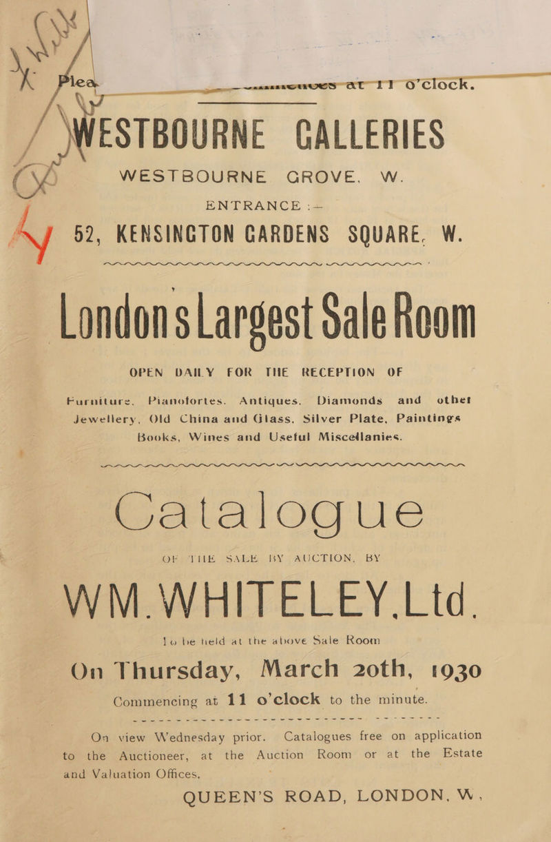 tL ITocok €§6~S——~:é WESTBOURNE GROVE. W. ENTRANCE :.24.. 52, KENSINGTON GARDENS SQUARE. W. Londons Largest Sale Room OPEN DAILY FOR THE RECEPTION OF Furniture, Pianofortes. Antiques. Diamonds and other Jewellery, Old China and Glass, Silver Plate, Paintings Books, Wines and Useful Miscedlanies. Catalogue WM. WHITELEY. Ltd. lo be teld at the above Sale Room On Thursday, March 2oth, 1930 Commencing at 11 o'clock to the minute. aes, sees imme See ee ee he ee ee ee ee ee ee we ee, ee -—~s~-sewr eve On view Wednesday prior. Catalogues free on application to the Auctioneer, at the Auction Room or at the Estate and Valuation Offices. QUEEN’S ROAD, LONDON. W,