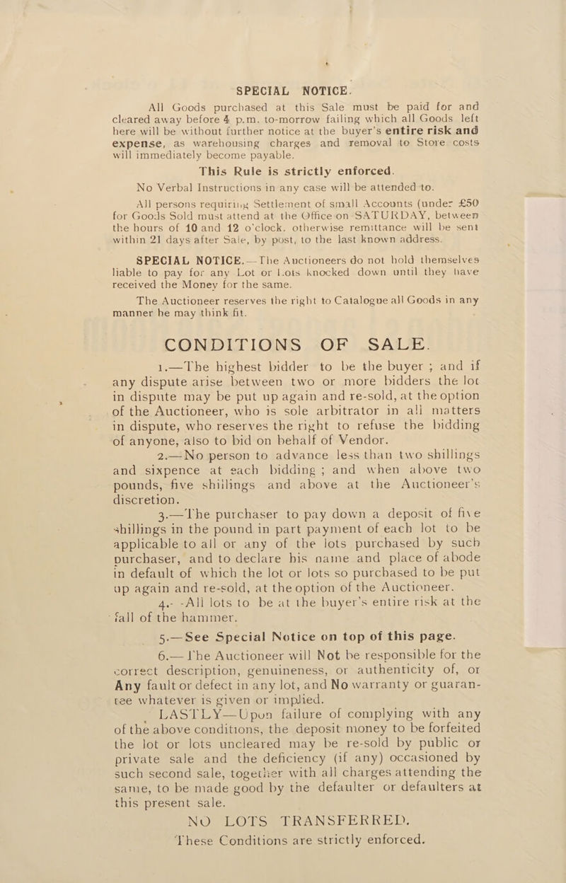 ‘ SPECIAL NOTICE. All Goods purchased at this Sale. must be paid for and cleared away before 4 p.m. to-morrow failing which all Goods left here will be without further notice at the buyer’s entire risk and expense, as warehousing charges and removal to Store costs will immediately become payable. This Rule is strictly enforced. No Verbal Instructions in any case will be attended to. AJ] persons requiring Settlement of small Accounts (under £50 for Goods Sold must attend at the Office on SATURDAY, between the hours of 10 and 12 o'clock. otherwise remittance will be sent within 21 days after Sale, by post, to the last known address. SPECIAL NOTICE.—The Auctioneers do not hold themselves liable to pay for any Lot or l.ots knocked down until they have received the Money for the same. The Auctioneer reserves the right to Catalogue all Goods in any manner he may think fit. CONDITIONS OF SALE. 1.—The highest bidder to be the buyer ; and if any dispute arise between two or more bidders the lot in dispute may be put up again and re-sold, at the option of the Auctioneer, who is sole arbitrator in ali matters in dispute, who reserves the right to refuse the bidding of anyone, also to bid on behalf of Vendor. 2.—No person to advance less than two shillings and sixpence at each bidding; and when above two pounds, five shiilings and above at the Auctioneer’s discretion. 3.—The purchaser to pay down a deposit of five shillings in the pound in part payment of each lot to be applicable to all or any of the lots purchased by such purchaser, and to declare bis name and place of abode in default of which the lot or lots so purchased to be put ap again and re-sold, at the option of the Auctioneer. 4.- -All lots to be at the buyer’s entire risk at the ‘fall of the hammer. 5-—See Special Notice on top of this page. 6.— lhe Auctioneer will Not be responsible for the correct description, genuineness, or authenticity of, or Any fault or defect in any Jot, and No warranty or guaran- tee whatever is given or implied. — LASTLY—Upvon failure of complying with any of the above conditions, the deposit money to be forfeited the lot or lots uncleared may be re-sold by public or private sale and the deficiency (if any) occasioned by such second sale, togetner with all charges attending the same, to be made good by the defaulter or defaulters at this present sale. NOo Oro mel heNS 2 ER hb): ‘VYhese Conditions are strictly enforced.