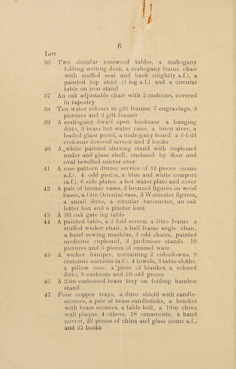 36 40 41 45 46 47 6 ‘Two circular rosewood tables, a mahogany folding writing desk, a mahogany frame chair with stuffed seat and back (slightly a.f.), a painted top stool (I leg a.f,) and a circular table on iron stand An oak adjustable chair with 2 cushions, covered in tapestry Ten water colours in gilt frames, 7 engravings, 3 pictures and 2 gilt frames A mahogany dwarf open bookcase a hanging ditto, 3 brass hot water cans, a linen airer, a leaded glass panel, a mahogany board, a 3-fold cretonne covered screen and 2 books A.,white painted shaving stand with cupboard under and glass shelf, enclosed by door and oval bevelled mirror over A rose pattern dinner service of 32 pieces (some a.f.), 4 odd pieces, a blue and white comport (a.f.), 6 side plates. a hot water plate and cover A pair of bronze vases, 2 bronzed figures on wood bases, a |4in Oriental vase, 3 Worcester figures, a small ditto, a circular barometer, an oak letter box and a plaster bust A 3ft oak gate leg table A painted table, a 3 fold screen, a ditto frame a stuffed wicker chair, a ball frame angle chair, a hand sewing machiue, 3 odd chairs, painted medicine cupboard, 2 jardiniere stands, 10 pictures and 6 pieces of enamel ware A wicker hamper, containing 2 eiderdowns, 8 cretonne curtains (a.f.), 4 towels, 3 table cloths, a pillow case, a ‘piece of blanket, a colored ditto, 8 cushions and 10 odd pieces A 23in embossed brass tray on folding bamboo stand Four copper trays, a ditto shield with candle- sconces, a pair of brass candleticks, a bracket with brass sconces, a table bell, a 16in china wall plaque, 4 others, 18 ornaments, a hand auirror, 20 pieces of china and glass (some a.f.) and 35 books