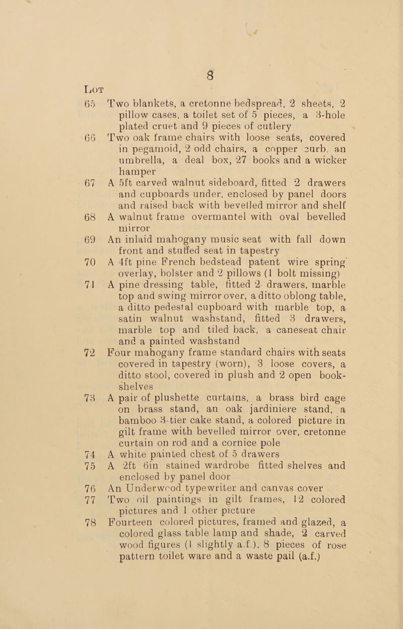 72 73 8 Two blankets, a cretonne bedspread, 2 sheets, 2 pillow cases, a toilet set of 5 pieces, a 3-hole plated cruet and 9 pieces of cutlery Two oak frame chairs with loose seats, covered in pegamoid, 2 odd chairs, a copper surb. an umbrella, a deal box, 27 books and a wicker hamper A 5ft carved walnut sideboard, fitted 2 drawers and cupboards under, enclosed by panel doors and raised back with bevelled mirror and shelf A walnut frame overmantel with oval bevelled mirror An inlaid mahogany music seat with fall down front and stuffed seat in tapestry A 4ft pine French bedstead patent wire spring overlay, bolster and 2 pillows (1 bolt missing) A pine dressing table, fitted 2 drawers, marble top and swing mirror over, a ditto oblong table, a ditto pedestal cupboard with marble top, a satin walnut washstand, fitted 3 drawers, marble top and tiled back, a caneseat chair and a painted washstand Four mahogany frame standard chairs with seats covered in tapestry (worn), 3 loose covers, a ditto stool, covered in plush and 2 open _book- shelves A pair of plushette curtains, a brass bird cage on brass stand, an oak jardiniere stand, a bamboo 3-tier cake stand, a colored picture in gilt frame with bevelled mirror over, cretonne curtain on rod and a cornice pole A white painted chest of 5 drawers A 2ft 6in stained wardrobe fitted shelves and enclosed by panel door An Underwcod typewriter and canvas cover Two oil paintings in gilt frames, 12 colored pictures and | other picture Fourteen colored pictures, framed and glazed, a colored glass table lamp and shade, 2 carved wood figures (I slightly a.f.), 8 pieces of rose pattern toilet ware and a waste pail (a.f.)