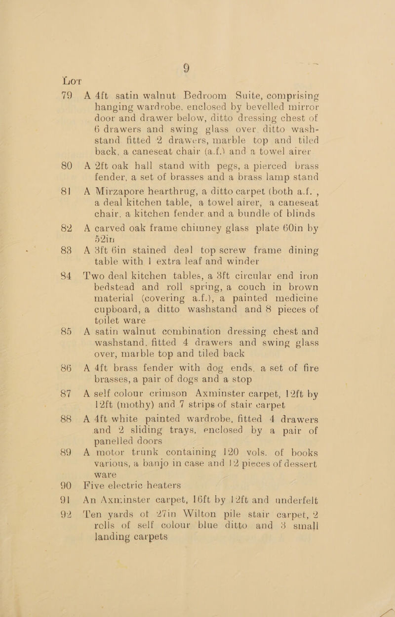i 80 8] 82 83 84 85 86 87 88 89 90 91 92 A 4ft satin walnut Bedroom Suite, comprising hanging wardrobe. enclosed by bevelled mirror door and drawer below, ditto dressing chest of 6 drawers and swing glass over, ditto wash- stand. fitted 2 drawers, marble top and tiled back, a caneseat chair (a.f.) and: a towel airer A 2ft oak hall stand with pegs, a pierced brass fender, a set of brasses and a brass lamp stand A Mirzapore hearthrug, a ditto carpet (both a.f.’, a deal kitchen table, a towel airer, a caneseat chair, a kitchen fender, and a bundle of blinds A carved oak frame chimney glass plate 60in by 5210 A 3ft 6in stained deal top screw frame dining table with | extra leaf and winder Two deal kitchen tables, a 3ft circular end iron bedstead and roll spring, a couch in brown material (covering a.f.), a painted medicine cupboard, a ditto washstand and 8 pieces of toilet ware A satin walnut combination dressing chest and washstand. fitted 4 drawers and swing glass over, marble top and tiled back A 4ft brass fender with dog ends, a set of fire brasses, a pair of dogs and a stop A self colour crimson Axminster carpet, 12ft by 12ft (mothy) and 7 strips of stair carpet A 4ft white painted wardrobe, fitted 4 drawers and 2 sliding trays, enclosed by a pair of panelled doors A motor trunk containing 120 vols. of books various, a banjo in case and 1! 2 pieces of dessert ware Five electric heaters An Axnzinster carpet, 16ft by 12ft and underfelt Ten yards ot 27in Wilton pile stair carpet, 2 rolls of self colour blue ditto and 3 small landing carpets