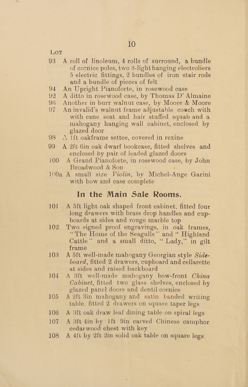 Lot 93 A roll of linoleum, 4 rolls of surround, a bundle of cornice poles, two 3-light hanging electroliers 5 electric fittings, 2 bundles of iron stair rods _ and a bundle of pieces of felt 94 An Upright Pianoforte, in rosewood case 92 A ditto in rosewood case, by Thomas D’ Almaine 96 Another in burr walnut case, by Moore &amp; Moore 97 Aninvalid’s walnut frame adjustable coach with with cane seat and hair stuffed squab and a mahogany hanging wall cabinet, enclosed by glazed door 98 A {ft oakframe settee, covered in rexine 99 <A 2ft 6in oak dwarf bookcase, fitted shelves and enclosed by pair of leaded glazed doors 100 A Grand Pianoforte, in rosewood case, by John Broadwood &amp; Son 100a A small size Violin, by Michel-Ange Garini with bow and case complete In the Main Sale Rooms. 101 A 5ft light oak shaped front cabinet, fitted four long drawers with brass drop handles and cup- boards at sides and rouge marble top 102 ‘T’wo signed proof engravings, in oak frames, ‘“The Home of the Seagulls’’ and “ Highland Cattle’? and a small ditto, ‘‘ Lady,” in gilt frame 103 A 5ft well-made mahogany Georgian style Side- board, fitted 2 drawers, cupboard and cellarette at sides and raised backboard 104 A 3ft well-made mahogany bow-front China Cabinet, fitted two glass shelves, enclosed by glazed panel doors and dentil cornice 105 A 2ft 3in mahogany and satin banded writing table, fitted 2 drawers on square taper legs 106 A 3ft oak draw leaf dining table on spiral legs 107 A 3ft 4in by Ift 9in carved Chinese camphor cedarwood chest with key 108 A 4ft by 2ft 2in solid oak table on square legs