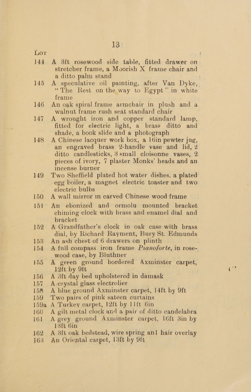 144 145 146 147 148 149 150 151 152 153 154 155 156 Rey 158 159 159a A 160 161 162 163 13 A 8ft rosewood side table, fitted drawer on: stretcher frame, a Moorish X frame chair and a ditto palm stand ; A speculative oil painting, after Van Dyke, “The Rest on the way to Egypt’ in white frame An oak spiral frame armchair in plush and a walnut frame rush seat standard chair | A wrought iron and copper standard lamp, fitted for electric light, a brass ditto and shade, a book slide and a photograph A Chinese lacquer work box, a !|6in pewter jug, an engraved brass 2-handle vase and lid, 2 ditto candlesticks, 3 small cloisonne vases, 2 pieces of ivory, 7 plaster Monks’ heads and an incense burner Two Sheffield plated hot water dishes. a plated egg boiler, a magnet electric toaster and two electric bulbs A wall mirror in carved Chinese wood frame An ebonized and ormolu mounted bracket chiming clock with brass and enamel dial and bracket | A Grandfather’s clock in oak case with brass dial, by Richard Rayment, Bury St. Kdmunds An ash chest of 6 drawers on plinth A full compass iron frame Pvranoforte, in rose- wood case, by Bluthner A green ground bordered Axminster carpet, 12ft by Itt A 3ft day bed upholstered in damask rn crystal glass electrolier A blue ground Axminster carpet, 14ft by oft Two pairs of pink sateen curtains Turkey carpet, 12ft by 11 ft 6in A gilt metal clock and a pair of ditto candelabra A grey ground Axminster carpet, 16ft 3in by 13ft 6in — A 3ft oak bedstead, wire spring anl hair overlay An Oriental carpet, 13ft by oft