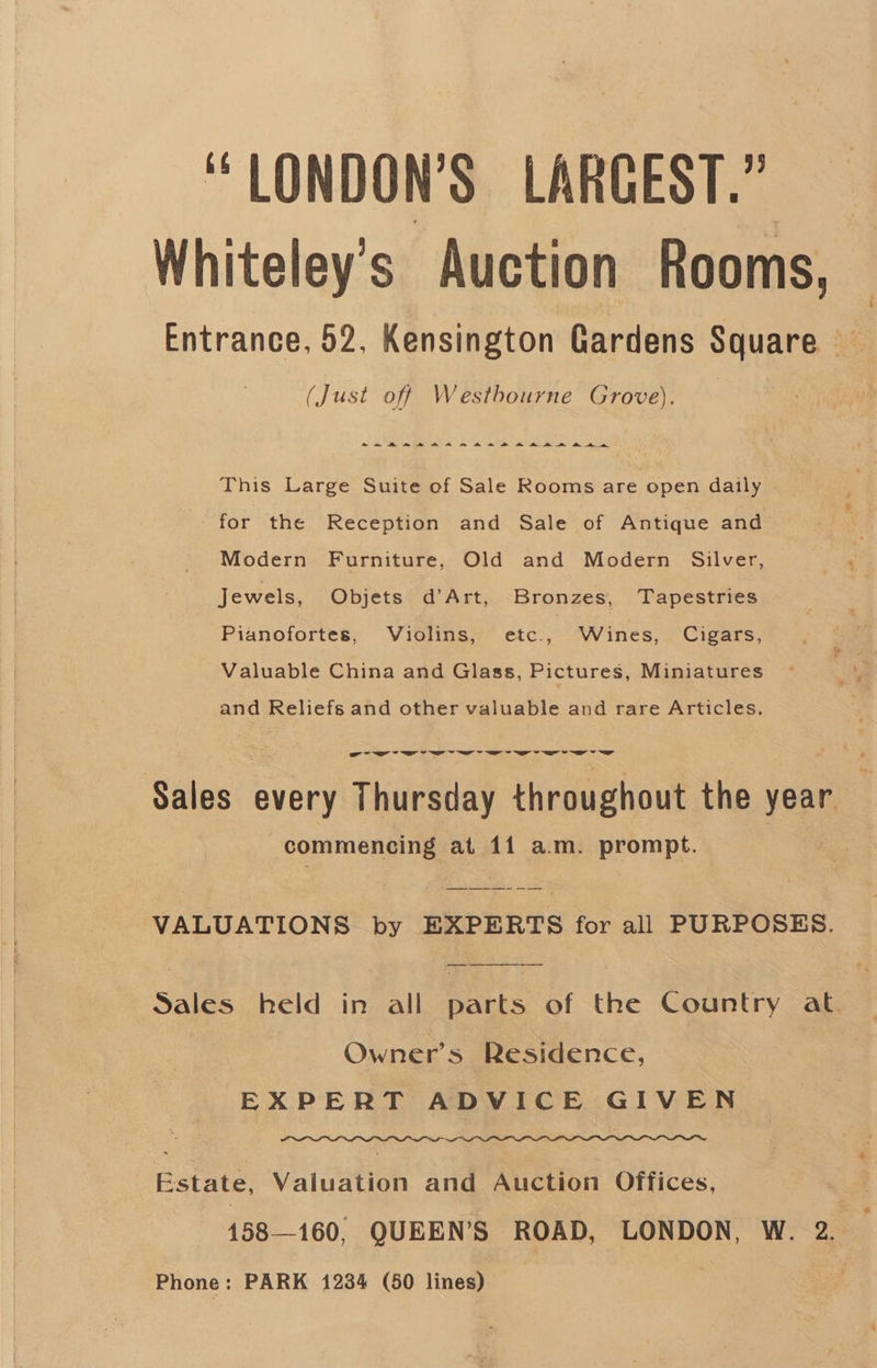 “ LONDON’S LARGEST.” Whiteley’s Auction Rooms, (Just off Westbourne Grove). ~~ A BARBRA A eR ROH HAD DH A This Large Suite of Sale Rooms are open daily for the Reception and Sale of Antique and Modern Furniture, Old and Modern Silver, Jewels, Objets d’Art, Bronzes, Tapestries Pianofortes, Violins, den Wines, Cigars, Valuable China and Glass, Pictures, Miniatures and Reliefs and other valuable and rare Articles. Sales every Thuewat throughout the year . commencing at il a.m. prompt. VALUATIONS by EXPERTS for all PURPOSES. Owner’s Residence, EXPERT ADVICE GIVEN Estate, Valuation and Auction Offices, 158—160, QUEEN'S ROAD, LONDON, W. 2. Phone: PARK 1234 (50 line? -