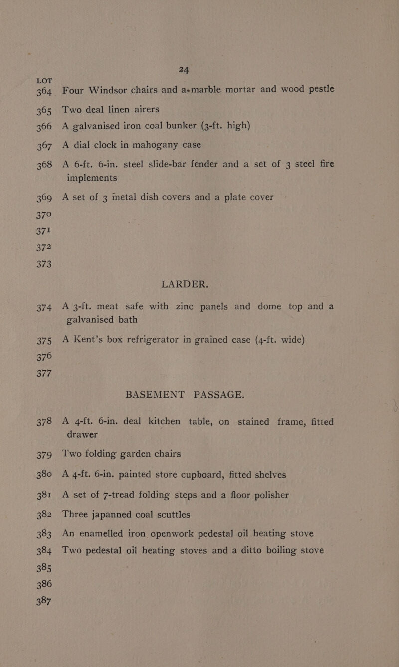 365 366 367 368 369 370 371 372 373 374 375 376 377 378 379 380 381 382 383 384 385 386 387 24 Four Windsor chairs and aemarble mortar and wood pestle Two deal linen airers A galvanised iron coal bunker (3-ft. high) A dial clock in mahogany case A 6-ft. 6-in. steel slide-bar fender and a set of 3 steel fire implements A set of 3 metal dish covers and a plate cover LARDER. A 3-ft. meat safe with zinc panels and dome top and a galvanised bath A Kent’s box refrigerator in grained case (4-ft. wide) BASEMENT PASSAGE. A 4-ft. 6-in. deal kitchen table, on stained frame, fitted drawer Two folding garden chairs A 4-ft. 6-in. painted store cupboard, fitted shelves A set of 7-tread folding steps and a floor polisher Three japanned coal scuttles An enamelled iron openwork pedestal oil heating stove Two pedestal oil heating stoves and a ditto boiling stove