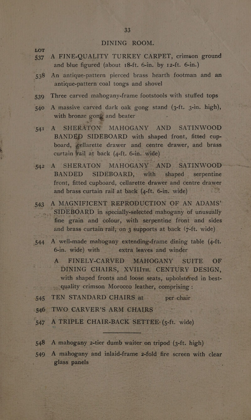 537 538 539 540 541 542 543 544 545 546 547 548 549 33 DINING ROOM. A FINE-QUALITY TURKEY CARPET, crimson ground and blue figured (about 18-ft. 6-in. by 12-ft. 6-in.) An antique-pattern pierced brass hearth footman and an antique-pattern coal tongs and shovel Three carved mahogany-frame footstools with stuffed tops A massive carved dark oak gong stand ee ft. 3-in. high), with bronze gong and beater A SHERATON: MAHOGANY AND SATINWOOD BANDED SIDEBOARD with shaped front, fitted cup- board, ifellarette drawer and centre drawer, and brass curtain ¥ail at back (4-ft. 6-in. wade) «. A SHERATON MAHOGANY ‘AND SATINWOOD BANDED - SIDEBOARD, | with ‘shaped . serpentine front, fitted cupboard, cellarette drawer and centre drawer and brass curtain rail at back a oe 6-in. wide) A MAGNIFICENT REPRODUCTION OF AN ADAMS’ fine grain and colour, with serpentine front and sides and brass curtain rail;-on 3 supports at back (7-ft. wide) A awelicrinele pralioaany: extending-frame dining table (4-ft. 6-in. wide) with extra leaves and winder A FINELY- CARVED ‘MAHOGANY SUITE. OF DINING CHAIRS, XVIIIru. ‘CENTURY DESIGN, with shaped fronts and loose seats, upholstéred in best- quality crimson Morocco leather, comprising : : TEN STANDARD CHAIRS at ___ per chair A mahogany 2-tier dumb waiter on tripod. (3-ft. high) A mahogany and inlaid-frame 2-fold fire screen with clear glass panels
